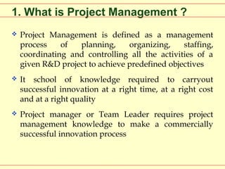 1. What is Project Management ?


Project Management is defined as a management
process
of
planning,
organizing,
staffing,
coordinating and controlling all the activities of a
given R&D project to achieve predefined objectives



It school of knowledge required to carryout
successful innovation at a right time, at a right cost
and at a right quality



Project manager or Team Leader requires project
management knowledge to make a commercially
successful innovation process

 