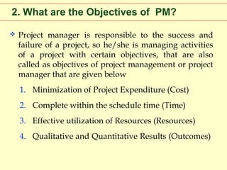 2. What are the Objectives of PM?


Project manager is responsible to the success and
failure of a project, so he/she is managing activities
of a project with certain objectives, that are also
called as objectives of project management or project
manager that are given below
1. Minimization of Project Expenditure (Cost)
2. Complete within the schedule time (Time)
3. Effective utilization of Resources (Resources)
4. Qualitative and Quantitative Results (Outcomes)

 