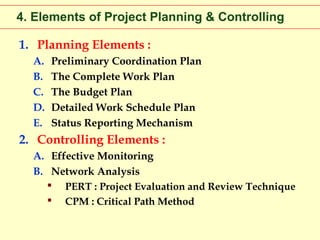 4. Elements of Project Planning & Controlling
1. Planning Elements :
A.
B.
C.
D.
E.

Preliminary Coordination Plan
The Complete Work Plan
The Budget Plan
Detailed Work Schedule Plan
Status Reporting Mechanism

2. Controlling Elements :
A. Effective Monitoring
B. Network Analysis
 PERT : Project Evaluation and Review Technique
 CPM : Critical Path Method

 