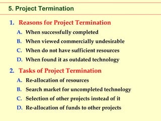 5. Project Termination
1. Reasons for Project Termination
A. When successfully completed
B. When viewed commercially undesirable
C. When do not have sufficient resources
D. When found it as outdated technology

2. Tasks of Project Termination
A. Re-allocation of resources
B. Search market for uncompleted technology
C. Selection of other projects instead of it
D. Re-allocation of funds to other projects

 