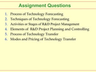 Assignment Questions
1.
2.
3.
4.
5.
6.

Process of Technology Forecasting
Techniques of Technology Forecasting
Activities or Stages of R&D Project Management
Elements of R&D Project Planning and Controlling
Process of Technology Transfer
Modes and Pricing of Technology Transfer

 
