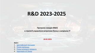 R&D 2023-2025
Зміст:
1. Ідентифікація програми
2. Плани програми
3. Плани цільового продукту
4. Адаптація в ІС банку
18.02.2023
Програма заходів (R&D)
в стратегії управління витратами банку в напрямку ІТ
 