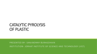 CATALYTIC PYROLYSIS
OF PLASTIC
PRESENTED BY- SANJIBONNY BURAGOHAIN
INSTITUTION- JORHAT INSTITUTE OF SCIENCE AND TECHNOLOGY (JIST)
 