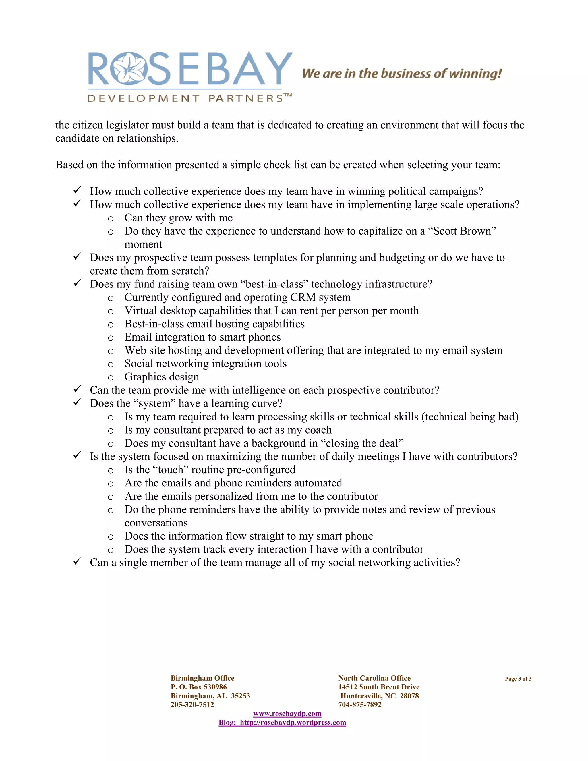 Birmingham Office North Carolina Office Page 3 of 3
P. O. Box 530986 14512 South Brent Drive
Birmingham, AL 35253 Huntersville, NC 28078
205-320-7512 704-875-7892
www.rosebaydp.com
Blog: http://rosebaydp.wordpress.com
the citizen legislator must build a team that is dedicated to creating an environment that will focus the
candidate on relationships.
Based on the information presented a simple check list can be created when selecting your team:
How much collective experience does my team have in winning political campaigns?
How much collective experience does my team have in implementing large scale operations?
o Can they grow with me
o Do they have the experience to understand how to capitalize on a “Scott Brown”
moment
Does my prospective team possess templates for planning and budgeting or do we have to
create them from scratch?
Does my fund raising team own “best-in-class” technology infrastructure?
o Currently configured and operating CRM system
o Virtual desktop capabilities that I can rent per person per month
o Best-in-class email hosting capabilities
o Email integration to smart phones
o Web site hosting and development offering that are integrated to my email system
o Social networking integration tools
o Graphics design
Can the team provide me with intelligence on each prospective contributor?
Does the “system” have a learning curve?
o Is my team required to learn processing skills or technical skills (technical being bad)
o Is my consultant prepared to act as my coach
o Does my consultant have a background in “closing the deal”
Is the system focused on maximizing the number of daily meetings I have with contributors?
o Is the “touch” routine pre-configured
o Are the emails and phone reminders automated
o Are the emails personalized from me to the contributor
o Do the phone reminders have the ability to provide notes and review of previous
conversations
o Does the information flow straight to my smart phone
o Does the system track every interaction I have with a contributor
Can a single member of the team manage all of my social networking activities?
 