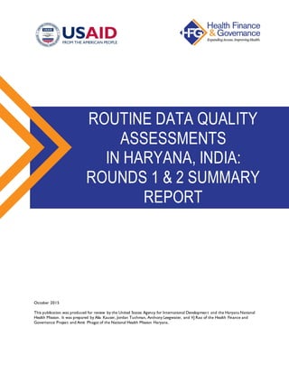 October 2015
This publication was produced for review by the United States Agency for International Development and the Haryana National
Health Mission. It was prepared by Alia Kauser, Jordan Tuchman, Anthony Leegwater, and VJ Rao of the Health Finance and
Governance Project and Amit Phogat of the National Health Mission Haryana.
ROUTINE DATA QUALITY
ASSESSMENTS
IN HARYANA, INDIA:
ROUNDS 1 & 2 SUMMARY
REPORT
 