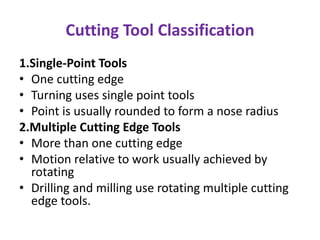Cutting Tool Classification
1.Single-Point Tools
• One cutting edge
• Turning uses single point tools
• Point is usually rounded to form a nose radius
2.Multiple Cutting Edge Tools
• More than one cutting edge
• Motion relative to work usually achieved by
rotating
• Drilling and milling use rotating multiple cutting
edge tools.
 