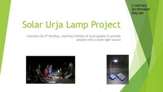 Solar Urja Lamp Project
A project by IIT Bombay, reaching millions of rural people to provide
people with a clean light source
S CHETHUS
2017PH10849
RDQ-304
 