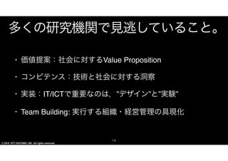 © 2016 NTT DOCOMO, INC. All rights reserved.
多くの研究機関で見逃していること。
•･ 価値提案：社会に対するVVaalluuee  PPrrooppoossiittiioonn


•･ コンピテンス：技術と社会に対する洞察


•･ 実装：IITT//IICCTTで重要なのは，”デザイン”と”実験”


•･ TTeeaamm  BBuuiillddiinngg::  実行する組織・経営管理の具現化
14
 