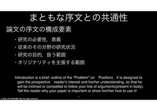 © 2016 NTT DOCOMO, INC. All rights reserved.
まともな序文との共通性
•･ 研究の必要性，意義


•･ 従来のその分野の研究状況


•･ 研究の目的，扱う範囲


•･ オリジナリティを主張する範囲


IInnttrroodduuccttiioonn  iiss  aa  bbrriieeff,,  oouuttlliinnee  ooff  tthhee  “PPrroobblleemm”  ((oorr　
PPoossiittiioonn))..		IItt  iiss  ddeessiiggnneedd  ttoo  ggaaiinn  tthhee  pprroossppeeccttiivvee　rreeaaddeerr''ss  
iinntteerreesstt  aanndd  hhiiss//hheerr  uunnddeerrssttaannddiinngg,,  ssoo  tthhaatt  hhee  wwiillll  bbee  
iinncclliinneedd  oorr  ccoommppeelllleedd  ttoo  ffoollllooww  yyoouurr  lliinnee  ooff  
aarrgguummeennttss((pprreesseenntt  iinn  bbooddyy))..  TTeellll  tthhee  rreeaaddeerr  wwhhyy  yyoouurr  ppaappeerr  
iiss  iimmppoorrttaanntt  oorr  sshhooww  hhiimm//hheerr  hhooww  ttoo  uussee  iitt!!
15
論文の序文の構成要素
 
