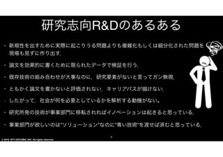 © 2016 NTT DOCOMO, INC. All rights reserved.
研究志向�RR&&DDのあるある
4
• 新規性を出すために実際に起こりうる問題よりも複雑化もしくは細分化された問題
を現場も見ずに作り出す．  
• 論文を効果的に書くために限られたデータで検証を行う．  
• 既存技術の組み合わせが大事なのに，研究要素がないと言ってガン無視．  
• ともかく論文を書かないと評価されない．キャリアパスが描けない．  
• したがって，社会が何を必要としているかを解析する動機がない。
• 研究所発の技術が事業部門に移転されればイノベーションは起きると思っている．  
• 事業部門が欲しいのは”ソリューション”なのに”青い技術”を渡せば済むと思っている．
 