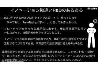 © 2016 NTT DOCOMO, INC. All rights reserved. 5
イノベーション勘違いR&Dのあるある
• 「R＆Dができるのはプロトタイプである．」って，作ってしまう．　　「やめておけ，
PretoTypingに学べ．」と言っても作っちゃう．  
• プロトタイプを作ったら展示会に出そう．後は事業部門しだい．→したがって、
技術デモの作りっぱなしとなる。  
• イノベーションは事業部門の所掌であり，R＆Dは彼らの要求を受けて活動する
のが本分である．事業部門の技術課題に答えるのがR＆D．
課題発見から事業モデル策定が大きな課題であるのに，コンセプト化（技術デモ）はでき
るが、ビジネスモデル構築（バリューチェーン・エコシステム設計）の訓練を受けていないし，
そういうミッションも与えられていない．
 