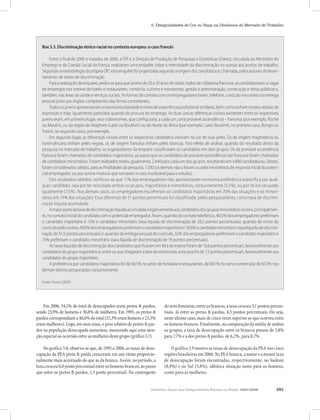 Relatório Anual das Desigualdades Raciais no Brasil, 2007-2008 101
5. Desigualdades de Cor ou Raça na Dinâmica do Mercado de Trabalho
Box 5.3. Discriminação étnico-racial no contexto europeu: o caso francês
Entre o final de 2005 e meados de 2006, a OIT e a Direção de Produção de Pesquisas e Estatísticas (Dares), vinculada ao Ministério do
Emprego e da Coesão Social da França, realizaram uma enquête sobre a intensidade da discriminação no acesso aos postos de trabalho.
Seguindo a metodologia da própria OIT, esta enquête foi organizada segundo a origem dos candidatos e, chamada, pelos autores do levan-
tamento, de testes de discriminação.
Para a realização da enquete, pediu-se para que jovens de 20 a 25 anos de idade, todos de cidadania francesa, se candidatassem a vagas
de empregos nos setores de hotéis e restaurantes, comércio, turismo e transportes, gestão e administração, construção e obras públicas e,
também, nas áreas da saúde e serviços sociais. As formas de contato com os empregadores foram: telefone, currículo via correio ou entrega
pessoal junto aos órgãos competentes das firmas contratantes.
Todososjovensapresentavamamesmaescolaridadeeníveisdeexperiênciaprofissionalsimilares,bemcomotinhammodosverbaisde
expressão e traje, igualmente parecidos quando da procura do emprego. As duas únicas diferenças visíveis existentes entre os respectivos
jovens eram, em primeiro lugar, seus sobrenomes, que configuraria, a cada um, uma provável ascendência – francesa (por exemplo, Roche
ou Moulin), ou da região do Maghreb (Larbi ou Boukhrit) ou do Norte da África (por exemplo, Larbi, Boukhrit, no primeiro caso, Bongo ou
Traoré, no segundo caso), por exemplo.
Em segundo lugar, as diferenças visíveis entre os respectivos candidatos estavam na cor de suas peles. Os de origem maghrebina ou
norte-africana tinham peles negras, os de origem francesa tinham peles brancas. Para efeito de análise, quando do resultado direto da
pesquisa no mercado de trabalho, os organizadores da enquete classificaram os candidatos em dois grupos. Os de provável ascendência
francesa foram chamados de candidatos majoritários, ao passo que os candidatos de provável ascendência não francesa foram chamados
de candidatos minoritários. Foram realizados testes, igualmente, 2.440 para cada um dos grupos, resultando em 4.880 candidaturas. Destes,
foram considerados válidos, para as finalidades da pesquisa, 1.100 (os demais não o foram ou pela inexistência de resposta inicial do poten-
cial empregador, ou por outros motivos que tornaram o caso inutilizável para o estudo).
Dos resultados obtidos, verificou-se que 11% dos empregadores não apresentaram nenhuma preferência específica por qual-
quer candidato, seja por ter recrutado ambos os grupos, majoritários e minoritários, conjuntamente (3,5%), ou por tê-los recusado
igualmente (7,5%). Nos demais casos, os empregadores escolheram os candidatos majoritários em 70% das situações e os minori-
tários em 19% das situações. Essa diferença de 51 pontos percentuais foi classificada, pelos pesquisadores, como taxa de discrimi-
nação líquida acumulada.
Amaiorpartedataxadediscriminaçãolíquidaacumuladanegativamenteaoscandidatosdosgruposminoritáriosocorria,principalmen-
te, no contato inicial do candidato com o potencial empregador. Assim, quando do contato telefônico, 40,5% dos empregadores preferiram
o candidato majoritário e 12% o candidato minoritário (taxa líquida de discriminação de 28,5 pontos percentuais); quando do envio do
currículopelocorreio,69,9%dosempregadorespreferiramocandidatomajoritárioe18,6%ocandidatominoritário(taxalíquidadediscrimi-
nação de 51,5 pontos percentuais) e; quando da entrega pessoal do currículo, 32% dos empregadores prefeririam o candidato majoritário e
13% preferiram o candidato minoritário (taxa líquida de discriminação de 19 pontos percentuais).
As taxas líquidas de discriminação dos candidatos que ficaram em lista de espera foram de 10,6 pontos percentuais, favoravelmente aos
candidatos do grupo majoritário e, entre os que chegaram a fase de entrevistas, esta taxa foi de 7,3 pontos percentuais, favoravelmente aos
candidatos do grupo majoritário.
A preferência por candidatos majoritários foi de 69,5% no setor de hotelaria e restaurantes, de 68,1% no ramo comercial e de 67,3% nos
demais setores pesquisados conjuntamente.
Fonte: Foroni (2007)
Em 2006, 54,1% do total de desocupados eram pretos & pardos,
sendo 23,9% de homens e 30,8% de mulheres. Em 1995, os pretos &
pardoscorrespondiama48,6%dototal(25,3%eramhomense23,3%
eram mulheres). Logo, em onze anos, o peso relativo de pretos & par-
dos na população desocupada aumentou, merecendo aqui uma aten-
çãoespecialaoocorridoentreasmulheresdestegrupo(gráfico5.7).
No gráfico 5.8, observa-se que, de 1995 a 2006, as taxas de deso-
cupação da PEA preta & parda cresceram em um ritmo proporcio-
nalmente mais acentuado do que as da branca. Assim, no período, a
taxacresceu0,8pontopercentualentreoshomensbrancos,aopasso
que entre os pretos & pardos, 1,5 ponto percentual. No contingente
dosexofeminino,entreasbrancas,ataxacresceu3,1pontospercen-
tuais. Já entre as pretas & pardas, 4,5 pontos percentuais. Ou seja,
neste último caso, mais de cinco vezes superior ao que ocorreu entre
os homens brancos. Finalmente, na comparação da média de ambos
os grupos, a taxa de desocupação entre os brancos passou de 5,8%
para 7,7% e a dos pretos & pardos, de 6,2%, para 8,7%.
O gráfico 5.9 mostra as taxas de desocupação da PEA nas cinco
regiõesbrasileirasem2006.NaPEAbranca,amaioreamenortaxa
de desocupação foram encontradas, respectivamente, no Sudeste
(8,9%) e no Sul (5,8%), idêntica situação tanto para os homens,
como para as mulheres.
 