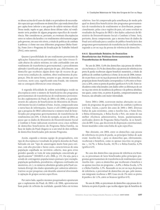 Relatório Anual das Desigualdades Raciais no Brasil, 2007-2008 127
6. Condições Materiais de Vida dos Grupos de Cor ou Raça
os idosos acima de 65 anos de idade e os portadores de necessida-
des especiais que residissem em domicílios cuja renda domiciliar
per capita fosse inferior a um quarto do salário mínimo oficial.
Desse modo, supôs-se que, abaixo desse último valor, tal rendi-
mento seria produto de algum programa específico de transfe-
rência. Não considerou-se, portanto, as eventuais discrepâncias
entre os valores declarados e os rendimentos efetivamente pagos
pelo governo, em seus três níveis, a título de políticas de combate
à pobreza e à fome nos seus diferentes programas (Bolsa-Famí-
lia, Fome Zero e Programa de Erradicação do Trabalho Infantil
[Peti], entre outros).
Quanto à possibilidade de um rendimento proveniente de
aplicações financeiras ou patrimoniais, cujo valor tivesse fi-
cado abaixo do salário mínimo, ter sido confundido com um
rendimento de transferência governamental, o procedimento
adotado é justificado pela suposição de que, dificilmente, um
domicílio que recebesse algum deste tipo de recurso do go-
verno teria condições de, também, obter rendimentos de pou-
panças. Dito de outra forma, assume-se que, mesmo que isso
ocorresse, neste caso, significando uma fraude, tão-somente
não se conseguiu diferenciar estas situações.
A segunda dificuldade de ordem metodológica reside na
discrepância entre o número de beneficiários dos programas
governamentais de transferências de rendimentos provenien-
tes dos suplementos da Pnad, de 2004 e de 2006, e os gerados
através do cadastro de beneficiários do Ministério do Desen-
volvimento Social e Combate à Fome. Assim, comparando uma
e outra base de informações, Soares et alii (2006) apontaram
que a pesquisa do IBGE subestimaria o número total de bene-
ficiados por programas governamentais de transferências de
rendimentos em 24%. A título de exemplo, no ano de 2004, ao
passo que os dados do Ministério do Desenvolvimento Social
e Combate à Fome indicavam existirem cerca cinco milhões
de domicílios beneficiários do Programa Bolsa-Família, na
base de dados da Pnad chegava-se a um total de dois milhões
de domicílios beneficiados pelo mesmo Programa.
Assim, segundo a mesma equipe de pesquisadores, este
tipo de discrepância é resultado do próprio desenho da Pnad,
balizada em um “tipo de amostragem muito bom para esti-
mar, com alta precisão e baixo custo, características de uma
população espalhada no território coberto, mas gera erros
grandes quando se trata de uma população concentrada ge-
ograficamente” (SOARES et alii, 2006, p. 13). Ou seja, para o
estudo de contingentes populacionais pontuais (por exemplo,
população quilombola, presidiários, religiosos confinados em
mosteiros, etc.), os números absolutos gerados pela Pnad cos-
tumam divergir dos dados apontados por cadastros adminis-
trativos ou por pesquisas com desenho amostral direcionado
à captação de grupos sociais específicos.
Por outro lado, aqueles mesmos pesquisadores apontaram
que o suplemento da Pnad, de 2004 e de 2006, apresentaram
bom poder de reflexão da realidade, quando lidos em termos
relativos. Isso foi comprovado pela semelhança do modo pelo
qual os domicílios beneficiários dos programas governamen-
tais de transferência de rendimentos se distribuíam, propor-
cionalmente, pelas cinco regiões do país, tal como revelam os
resultados da Pesquisa do IBGE e dos dados cadastrais do Mi-
nistério do Desenvolvimento Social e Combate à Fome. Será,
portanto, dessa compreensão, que a mesma base de dados da
Pnad será utilizada para a análise do público beneficiário dos
programas governamentais de transferências de rendimentos,
segundo a cor ou raça da pessoa de referência do domicílio.
6.6.2. Quantidade Relativa de Domicílios
Beneficiários das Políticas Governamentais de
Transferências de Rendimentos
No ano de 2004, 11,6% dos domicílios cuja pessoa de referên-
cia era branca e 25,1% dos domicílios cuja pessoa de referência era
preta & parda receberam algum benefício monetário, a título de
políticas de combate à pobreza e à fome. Já no ano de 2006, toman-
do-se por base a cor ou raça da pessoa de referência do domicílio, a
proporção destes beneficiados correspondia a 11,4% entre os bran-
cos e a 26%, entre os pretos & pardos (gráficos 6.9 e 6.10). Estes in-
dicadores estão relacionados com dados sobre as diferenças de cor
ou raça nos níveis de incidência da pobreza e da pobreza absoluta,
nos quais, como visto, os pretos & pardos, comparativamente aos
brancos, são afetados com maior intensidade.
Entre 2004 e 2006, ocorreram muitas alterações no con-
junto de programas do governo federal de combate à pobreza
e à fome. Assim, a partir dos anos de 2004 e 2005, diversas
linhas de ação existentes, como o Auxílio-Gás, o Fome-Zero,
o Bolsa-Alimentação, o Bolsa-Escola e Peti, em nome de sua
melhor eficiência administrativa, foram, paulatinamente,
unificados dentro do Programa Bolsa-Família. Já os benefí-
cios do BPC-Loas, que decorrem de disposição constitucional,
foram mantidos como uma linha de ação específica.
Não obstante, em 2004, entre os domicílios cuja pessoa
de referência era preta & parda, as principais linhas de ação
eram: Auxílio-Gás – para os domicílios que, efetivamente,
receberam o benefício, como os apenas inscritos no progra-
ma –, 14,7%; o Bolsa-Escola, 10,5% e o Bolsa-Família, 6,5%
(gráfico 6.9).
No caso dos domicílios cuja pessoa de referência era bran-
ca, os percentuais de lares beneficiados pelos principais pro-
gramas governamentais de transferência de rendimentos eram:
Auxílio-Gás – para os domicílios que receberam o benefício e
os apenas inscritos no programa –, 6,8%; o Bolsa-Escola, 4,7%
e o Bolsa-Família, 2,3%. Baseando-se na cor ou raça da pessoa
de referência, o percentual de domicílios em que, pelo menos,
um integrante recebesse o BPC-Loas era de 2% entre os pretos
& pardos e de 1,1%, entre os brancos (gráfico 6.9).
No ano de 2006, os percentuais de domicílios cuja pessoa de re-
ferência era preta & parda e que recebia algum tipo de benefício de
 