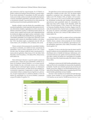 156 Relatório Anual das Desigualdades Raciais no Brasil, 2007-2008
7. Acesso ao Poder Institucional, Políticas Públicas e Marcos Legais
ppir, estimavam o total em, respectivamente, 16 e 14. Todavia, se-
gundo o cadastro da Fundação Cultural Palmares, somente naque-
le ano, foram cadastradas 23 comunidades. Em 2007, mais quatro.
Assim, nesse estado, acabou ocorrendo uma inédita desproporção:
o total de comunidades quilombolas cadastradas superou o núme-
ro inicialmente estimado. O que não deixa de ser uma amostra do
atual dinamismo do movimento quilombola (tabela 7.8).
Quando se aborda o tema dos direitos das comunidades rema-
nescentesdequilombos,émuitoimportantesaberquantasterrasfo-
ram,efetivamente,tituladaseregistradasemcartóriocomoáreasde
domínio comunitário. O gráfico 7.3, balizado por fontes oficiais, em
resumo, mostra o quadro atual em todo o país, independentemente
da existência de alguma ação legal na justiça contestando a titula-
ção.Atéofinalde2006,foramtituladas89terras,queabrigavam145
comunidades quilombolas. Era na região Norte onde havia a maior
proporção entre o número de comunidades tituladas e o de estima-
das: 17,3%. Nas demais regiões, as proporções eram de: 4,6%, no
Centro-Oeste; 2,2%, no Nordeste; 1,9%, no Sudeste; e 0%, no Sul.
Chama a atenção a baixa proporção de comunidades tituladas,
em relação às estimadas, nos estados de maior concentração de
quilombolas. Assim, no Pará a proporção era de 21,3%, a maior
em todo o país. Nos demais estados de maior concentração de re-
manescentes de quilombos: Mato Grosso, 8,1%; São Paulo, 5,6%;
Maranhão, 3,5%; Pernambuco, 1,7%; Bahia, 0,9%; e Minas Gerais,
0,4% (tabela 7.8).
Outra informação relevante é a que diz respeito à proporção
existente entre o número de terras quilombolas contidas no ca-
dastro da Fundação Cultural Palmares e as ao menos parcial-
mente tituladas (ou seja, certificadas mesmo com a existência
de algum tipo de contestação legal na justiça). As informações
se baseiam, exclusivamente, em dados oficiais das entidades go-
vernamentais competentes. Comparando-se os dados, 14,7% das
comunidades tinham a condição de posse legal da terra, pelo me-
nos, em parte regularizada. Se a referência adotada, ao invés do
número de comunidades, for o de terras tituladas, a proporção
cai para 9% (tabela 7.8 e gráfico 7.3).
Na região Norte ocorria o maior percentual entre comunidades
cadastradas e tituladas em todo o país: 33%. Nas demais regiões
geográficas a proporção entre comunidades tituladas e cadas-
tradas era de 7,1%, Nordeste; 5,9%, no Sudeste; 3,2% no Centro-
Oeste; e, mais uma vez, 0%, no Sul. Os estados onde os quilombo-
las, oficialmente reconhecidos pela Fundação Cultural Palmares
apresentavam maior quantidade relativa de comunidades titu-
ladas eram: Pará, 43,2%; Amapá, 27,3%; Maranhão, 24,8%; São
Paulo, 15%; Rio de Janeiro, 12,5%; e Piauí, 9,1%. Vale frisar que,
no Amazonas, Rondônia, Roraima, Tocantins, Alagoas, Ceará, Pa-
raíba, Rio Grande do Norte, Espírito Santo e em nenhum estado do
Sul, apesar de existirem comunidades quilombolas oficialmente
cadastradas, não havia, até o começo de 2008, nenhuma terra ti-
tulada (tabela 7.8).
Até o final do ano de 2007, os estados do Pará e do Maranhão
concentravam 69,6% do total de terras quilombolas tituladas.
Também chama a atenção a baixa proporção de terras tituladas
em relação ao total de terras de quilombos, apresentado por esta-
dos quilombolas importantes como a Bahia, Pernambuco e Mato
Grosso (gráfico 7.4).
No gráfico 7.5, tem-se uma descrição tanto do número total de
famílias residentes em áreas quilombolas já tituladas, como da sua
distribuição entre as Unidades da Federação. Infelizmente, no le-
vantamento feito para este capítulo, não foi possível obter informa-
ções sobre o número de famílias nas comunidades de Caranduba
(PA), Centro Ouro (PA), Oxalá de Jacunday (PA), Imbiral e Cabeça
Branca (MA).
Atualmente,existemmaisde10.082famíliasquilombolasassen-
tadas nas 89 terras de comunidades de remanescentes de quilombos
já tituladas. Fazendo uma estimativa grosseira de seis pessoas por
família, nessas áreas, chegou-se a um total de 60.492 pessoas. Os es-
tadosdoPará,MaranhãoeBahia,juntos,responderampor69,7%do
total de famílias quilombolas em áreas tituladas.
Durante os dois mandatos do presidente Fernado Henrique
Cardoso, foram tituladas 51 terras quilombolas, beneficiando
7.432 famílias em um total de 736.000 hectares de terra. A pri-
Gráfico 7.1 - Total de certificação de autodefinição de Terras de
Remanescentes de Quilombos, Brasil, 2004-2008
(em números de certificações)
97
332
391
138
31
0
80
160
240
320
400
480
2004 2005 2006 2007 2008
Fonte: Fundação Cultural Palmares: Cadastro de Autodefinição de Terras de Remanescentes de Quilombos)
Gráfico 7.1 - Total de certificação de autodefinição de terras de
remanescentes de quilombos, Brasil, 2004-2008 (em números de certificações)
 