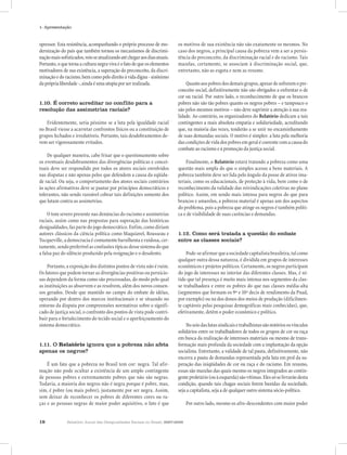 18 Relatório Anual das Desigualdades Raciais no Brasil, 2007-2008
1- Apresentação
opressor. Esta resistência, acompanhando o próprio processo de mo-
dernização do país que também tornou os mecanismos de discrimi-
naçãomaissofisticados,veioseatualizandoatéchegaraosdiasatuais.
Portanto,oquetorna a cultura negra viva é o fato de queoselementos
motivadores de sua existência, a superação do preconceito, da discri-
minaçãoedoracismo,bemcomopelodireitoàvidadigna-sinônimo
dapróprialiberdade-,aindaéumautopiaporserrealizada.
1.10. É correto acreditar no conflito para a
resolução das assimetrias raciais?
Evidentemente, seria péssimo se a luta pela igualdade racial
no Brasil viesse a acarretar confrontos físicos ou a constituição de
grupos fechados e irredutíveis. Portanto, tais desdobramentos de-
vem ser vigorosamente evitados.
De qualquer maneira, cabe frisar que o questionamento sobre
os eventuais desdobramentos das divergências políticas e concei-
tuais deve ser respondido por todos os atores sociais envolvidos
nas disputas e não apenas pelos que defendem a causa da eqüida-
de racial. Ou seja, o comportamento dos atores sociais contrários
às ações afirmativas deve se pautar por princípios democráticos e
tolerantes, não sendo razoável cobrar tais definições somente dos
que lutam contra as assimetrias.
O tom severo presente nas denúncias do racismo e assimetrias
raciais, assim como nas propostas para superação das históricas
desigualdades, faz parte do jogo democrático. Enfim, como diriam
autores clássicos da ciência política como Maquiavel, Rousseau e
Tocqueville, a democracia é comumente barulhenta e ruidosa, cer-
tamente,sendopreferívelasconfusõestípicasdessesistemadoque
a falsa paz do silêncio produzido pela resignação e o desalento.
Portanto, a exposição dos distintos pontos de vista não é ruim.
Os fatores que podem tornar as divergências positivas ou pernicio-
sas dependem da forma como são processadas, do modo pelo qual
as instituições as absorvem e as resolvem, além dos novos consen-
sos gerados. Desde que mantido no campo do embate de idéias,
operando por dentro dos marcos institucionais e se situando no
entorno da disputa por compreensões normativas sobre o signifi-
cado de justiça social, o confronto dos pontos de vista pode contri-
buir para o fortalecimento do tecido social e o aperfeiçoamento do
sistema democrático.
1.11. O Relatório ignora que a pobreza não afeta
apenas os negros?
É um fato que a pobreza no Brasil tem cor: negra. Tal afir-
mação não pode ocultar a existência de um amplo contingente
de pessoas pobres e extremamente pobres que não são negras.
Todavia, a maioria dos negros não é negra porque é pobre, mas,
sim, é pobre (ou mais pobre), justamente por ser negra. Assim,
sem deixar de reconhecer os pobres de diferentes cores ou ra-
ças e as pessoas negras de maior poder aquisitivo, o fato é que
os motivos de sua existência não são exatamente os mesmos. No
caso dos negros, a principal causa da pobreza vem a ser a persis-
tência do preconceito, da discriminação racial e do racismo. Tais
mazelas, certamente, se associam à discriminação social, que,
entretanto, não as esgota e nem as resume.
Quantoaospobresdosdemaisgrupos,apesardesofreremopre-
conceito social, definitivamente não são obrigados a enfrentar o de
cor ou racial. Por outro lado, o reconhecimento de que os brancos
pobres não são tão pobres quanto os negros pobres – e tampouco o
são pelos mesmos motivos – não deve suprimir a atenção à sua rea-
lidade. Ao contrário, os organizadores do Relatório dedicam a tais
contingentes a mais absoluta empatia e solidariedade, acreditando
que, na maioria das vezes, tenderão a se unir no encaminhamento
de suas demandas sociais. O motivo é simples: a luta pela melhoria
dascondiçõesdevidadospobresemgeralécoerentecomacausado
combate ao racismo e à promoção da justiça social.
Finalmente, o Relatório estará tratando a pobreza como uma
questão mais ampla do que o simples acesso a bens materiais. A
pobreza também deve ser lida pelo ângulo da posse de ativos ima-
teriais, como os educacionais, de proteção à vida, bem como o de
reconhecimento da validade das reivindicações coletivas no plano
político. Assim, em sendo mais intensa para negros do que para
brancos e amarelos, a pobreza material é apenas um dos aspectos
do problema, pois a pobreza que atinge os negros é também políti-
ca e de visibilidade de suas carências e demandas.
1.12. Como será tratada a questão do embate
entre as classes sociais?
Pode-seafirmarqueasociedadecapitalistabrasileira,talcomo
qualquer outra dessa natureza, é dividida em grupos de interesses
econômicos e projetos políticos. Certamente, os negros participam
do jogo de interesses no interior das diferentes classes. Mas, é ní-
tido que tal presença é muito mais intensa nos segmentos da clas-
se trabalhadora e entre os pobres do que nas classes média-alta
(segmentos que formam os 9º e 10º decis de rendimento da Pnad,
por exemplo) ou na dos donos dos meios de produção (dificilmen-
te captáveis pelas pesquisas demográficas mais conhecidas), que,
efetivamente, detêm o poder econômico e político.
Noseiodaslutassindicaisetrabalhistassãonotóriososvínculos
solidários entre os trabalhadores de todos os grupos de cor ou raça
em busca da realização de interesses materiais ou mesmo de trans-
formação mais profunda da sociedade com a implantação da opção
socialista. Entretanto, a validade de tal pauta, definitivamente, não
encerra a pauta de demandas representada pela luta em prol da su-
peração das iniqüidades de cor ou raça e do racismo. Em resumo,
essas são mazelas das quais mesmo os negros integrados ao contin-
genteproletário(ouàesquerda)sãovítimas.Elessóselivrarãodesta
condição, quando tais chagas sociais forem banidas da sociedade,
seja a capitalista, seja a de qualquer outro sistema sócio-político.
Por outro lado, mesmo os afro-descendentes com maior poder
 