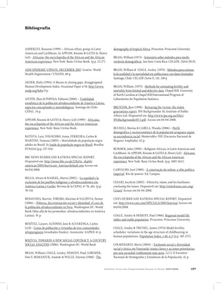 Relatório Anual das Desigualdades Raciais no Brasil, 2007-2008 197
Bibliografia
ADDERLEY, Rosanne (1999) – African ethnic group in Latin
American and Caribbean. In APPIAW, Kwame & GATES Jr, Henry
(ed) - Africana: the encyclopedia of the African and the African
American experience. New York: Basic Civitas Book. (p.p. 22-27)
AIDS EPIDEMIC UPDATE, DECEMBER 2007. Genève: World
Health Organization / UNAIDS. 60 p.
AKDER, Halis (1994): A Means to closing gaps: disaggregated
Human Development Index. Ocasional Paper no
18. http:www.
undp.org/hdro 9 p.
ANTÓN, Jhon & POPOLO, Fabiana (2008) – Visibilidad
estadística de la población afrodescendiente de América Latina:
aspectos conceptuales y metodológicos. Santiago do Chile:
CEPAL. 34 p.
APPIAW, Kwame & GATES Jr, Henry (ed) (1999) - Africana:
the encyclopedia of the African and the African American
experience. New York: Basic Civitas Book.
BATISTA, Luiz; VOLOCHKO, Anna; FERREIRA, Carlos &
MARTINS, Vanessa (2005) – Mortalidade da população negra
adulta no Brasil. In Saúde da população negra no Brasil. Brasília:
FUNASA (p.p. 237-314)
BBC NEWS HURRICANE KATRINA SPECIAL REPORT.
Disponível em: http://news.bbc.co.uk/2/hi/in_depth/
americas/2005/hurricane_katrina/default.stm Acesso em
04/04/2008.
BELLO, Alvaro & RANGEL, Marta (2002) – La equidad y la
exclusión de los pueblos indígenas y afrodescendientes em
América Latina y Caribe. Revista de la CEPAL nº 76, abr. (p.p.
39-54)
BENAVIDES, Martín; TORERO, Máximo & VALDÍVIA, Nestor
(2006) – Pobreza, discriminación social y identidad: el caso de
la población afrodescendiente en Peru. Washington DC: World
Bank (Más allá de los promedios: afrodescendientes en América
Latina). 91 p.
BENÍTEZ, Lázaro; ALFONSO, José & ALVARENGA, Carlos
(s/d) - Censo de población e viviendas de tres comunidades
afroparaguaya (resultados finales). Assunción: AAPKD. 61 p.
BOLÍVIA: TOWARDS A NEW SOCIAL CONTRACT: A COUNTRY
SOCIAL ANALYSIS (2006). Washington DC: World Bank
BRASS, William; COALE, Ansley; DEMENY, Paul; LORIMER,
Don F; ROMANIUK, Anatole & WALLE, Etienne (1968) - The
demography of tropical Africa. Princeton: Princeton University.
BRASS, William (1973) - Seminário sobre métodos para medir
variáveis demográficas. San José, Costa Rica: CELADE. (Série DS,9).
BRASS, William & COALE, Ansley. (1974) - Métodos para estimar
la fecundidad y la mortalidad em poblaciones con datos limitados.
Santiago, Chile: CELADE (Serie E; 14). 240 p
BRASS, William. (1975) - Methods for estimating fertility and
mortality from limited and defective data. Chapel Hill: University
of North Carolina at Chapel Hill/International Program of
Laboratories for Population Statistics.
BRUNTON, Ron (1998) - Betraying the victim: the stolen
generations report. IPA Backgrounder 10, Institute of Public
Affairs Ltd. Disponível em: http://www.ipa.org.au/files/
IPABackgrounder10-1.pdf. Acesso em 04-04-2008.
BUCHELI, Marisa & CABELA, Wanda (2006) – Perfil
demográfico y socioeconómico de la populación uruguaya según
su ascendencia racial. Montevidéo: INE (Encuesta Nacional de
Hogares Ampliada). 62 p.
BURDICK, John (1999) – Religions African, in Latin American and
Caribbean. In APPIAW, Kwame & GATES Jr, Henry (ed) - Africana:
the encyclopedia of the African and the African American
experience. New York: Basic Civitas Book. (p.p. 1603-1611)
CARVALHO, José (1980) - A construção da ordem: a elite política
imperial. Rio de janeiro: Ed. Campus
CESARI, Jocelyne (2005) - Ethnicity, islam, and les banlieues:
confusing the issues. Disponível em: http://riotsfrance.ssrc.org/
Cesari/ Acesso em 04-04-2008.
CNN’s HURRICANE KATRINA SPECIAL REPORT. Disponível
em: http://www.cnn.com/SPECIALS/2005/katrina/ Acesso em
04/04/2008.
COALE, Ansley & DEMENY, Paul (1966). Regional model life
tables and stable population. Princeton: Princeton University.
COALE, Ansley & TRUSSEL, James (1974) Model fertility
schedules: variations in the age structure of childbearing in
human populations. Population Index, v.40, n.2 (p.p. 185-257).
COLMENARES, Maria (2004) – Exclusión social y diversidad
racial y étnica em Venezuela: temas claves y acciones prioritarias
por una sociedad visiblemente más justa. [s.l.]: II Encontro
Nacional de Demógrafos y Estudiosos de la Populación. 41 p.
 