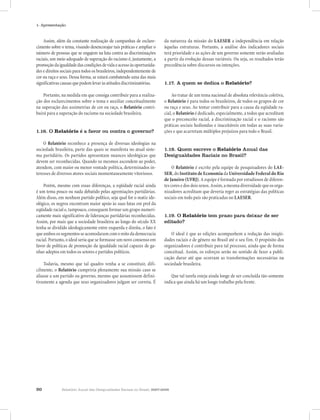 20 Relatório Anual das Desigualdades Raciais no Brasil, 2007-2008
1- Apresentação
Assim, além da constante realização de campanhas de esclare-
cimento sobre o tema, visando desencorajar tais práticas e ampliar o
número de pessoas que se engajem na luta contra as discriminações
raciais, um meio adequado de superação do racismo é, justamente, a
promoçãodaigualdadedascondiçõesdevidaeacessoàsoportunida-
des e direitos sociais para todos os brasileiros, independentemente de
cor ou raça e sexo. Dessa forma, se estará combatendo uma das mais
significativascausasquepodemlevaràsatitudesdiscriminatórias.
Portanto, na medida em que consiga contribuir para a realiza-
ção dos esclarecimentos sobre o tema e auxiliar conceitualmente
na superação das assimetrias de cor ou raça, o Relatório contri-
buirá para a superação do racismo na sociedade brasileira.
1.16. O Relatório é a favor ou contra o governo?
O Relatório reconhece a presença de diversas ideologias na
sociedade brasileira, parte das quais se manifesta no atual siste-
ma partidário. Os partidos apresentam nuances ideológicas que
devem ser reconhecidas. Quando os mesmos ascendem ao poder,
atendem, com maior ou menor vontade política, determinados in-
teresses de diversos atores sociais momentaneamente vitoriosos.
Porém, mesmo com essas diferenças, a eqüidade racial ainda
é um tema pouco ou nada debatido pelas agremiações partidárias.
Além disso, em nenhum partido político, seja qual for o matiz ide-
ológico, os negros encontram maior apoio às suas lutas em prol da
eqüidade racial e, tampouco, conseguem formar um grupo numeri-
camente mais significativo de lideranças partidárias reconhecidas.
Assim, por mais que a sociedade brasileira ao longo do século XX
tenha se dividido ideologicamente entre esquerda e direita, o fato é
queambosossegmentosseacomodaramcomomitodademocracia
racial. Portanto, o ideal seria que se formasse um novo consenso em
favor de políticas de promoção da igualdade racial capazes de ga-
nhar adeptos em todos os setores e partidos políticos.
Todavia, mesmo que tal quadro venha a se constituir, difi-
cilmente, o Relatório cumpriria plenamente sua missão caso se
aliasse a um partido ou governo, mesmo que assumissem defini-
tivamente a agenda que seus organizadores julgam ser correta. É
da natureza da missão do LAESER a independência em relação
àquelas estruturas. Portanto, a análise dos indicadores sociais
terá prioridade e as ações de um governo somente serão avaliadas
a partir da evolução dessas variáveis. Ou seja, os resultados terão
precedência sobre discursos ou intenções.
1.17. A quem se dedica o Relatório?
Ao tratar de um tema nacional de absoluta relevância coletiva,
o Relatório é para todos os brasileiros, de todos os grupos de cor
ou raça e sexo. Ao tentar contribuir para a causa da eqüidade ra-
cial, o Relatório é dedicado, especialmente, a todos que acreditam
que o preconceito racial, a discriminação racial e o racismo são
práticas sociais hediondas e inaceitáveis em todas as suas varia-
ções e que acarretam múltiplos prejuízos para todo o Brasil.
1.18. Quem escreve o Relatório Anual das
Desigualdades Raciais no Brasil?
O Relatório é escrito pela equipe de pesquisadores do LAE-
SER, do Instituto de Economia da Universidade Federal do Rio
de Janeiro (UFRJ). A equipe é formada por estudiosos de diferen-
tes cores e dos dois sexos. Assim, a mesma diversidade que os orga-
nizadores acreditam que deveria reger as estratégias das políticas
sociais em todo país são praticadas no LAESER.
1.19. O Relatório tem prazo para deixar de ser
editado?
O ideal é que as edições acompanhem a redução das iniqüi-
dades raciais e de gênero no Brasil até o seu fim. O propósito dos
organizadores é contribuir para tal processo, ainda que de forma
conceitual. Assim, os esforços serão no sentido de fazer a publi-
cação durar até que ocorram as transformações necessárias na
sociedade brasileira.
Que tal tarefa esteja ainda longe de ser concluída tão-somente
indica que ainda há um longo trabalho pela frente.
 