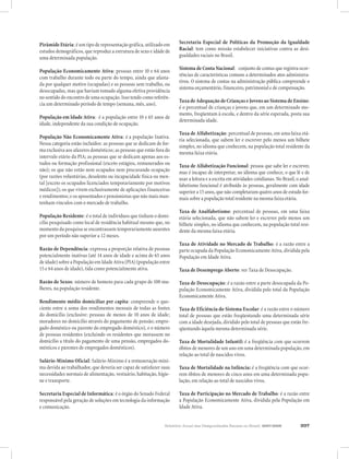 Relatório Anual das Desigualdades Raciais no Brasil, 2007-2008 207
Pirâmide Etária: é um tipo de representação gráfica, utilizado em
estudos demográficos, que reproduz a estrutura de sexo e idáde de
uma determinada população.
População Economicamente Ativa: pessoas entre 10 e 64 anos
com trabalho durante todo ou parte do tempo, ainda que afasta-
da por qualquer motivo (ocupadas) e as pessoas sem trabalho, ou
desocupadas, mas que haviam tomado alguma efetiva providência
no sentido do encontro de uma ocupação. Isso tendo como referên-
cia um determinado período de tempo (semana, mês, ano).
População em Idade Ativa:	 é a população entre 10 e 65 anos de
idade, independente da sua condição de ocupação.
População Não Economicamente Ativa: é a população Inativa.
Nessa categoria estão incluídos: as pessoas que se dedicam de for-
ma exclusiva aos afazeres domésticos; as pessoas que estão fora do
intervalo etário da PIA; as pessoas que se dedicam apenas aos es-
tudos ou formação profissional (exceto estágios, remunerados ou
não); os que não estão nem ocupados nem procurando ocupação
(por razões voluntárias, desalento ou incapacidade física ou men-
tal [exceto os ocupados licenciados temporariamente por motivos
médicos]); os que vivem exclusivamente de aplicações financeiras
e rendimentos; e os aposentados e pensionistas que não mais man-
tenham vínculos com o mercado de trabalho.
População Residente: é o total de indivíduos que tinham o domi-
cílio pesquisado como local de residência habitual mesmo que, no
momento da pesquisa se encontrassem temporariamente ausentes
por um período não superior a 12 meses.
Razão de Dependência: expressa a proporção relativa de pessoas
potencialmente inativas (até 14 anos de idade e acima de 65 anos
de idade) sobre a População em Idade Ativa (PIA) (população entre
15 e 64 anos de idade), tida como potencialmente ativa.
Razão de Sexos: número de homens para cada grupo de 100 mu-
lheres, na população residente.
Rendimento médio domiciliar per capita: compreende o quo-
ciente entre a soma dos rendimentos mensais de todas as fontes
do domicílio (exclusive: pessoas de menos de 10 anos de idade;
moradores no domicílio através do pagamento de pensão; empre-
gado doméstico ou parente do empregado doméstico), e o número
de pessoas residentes (excluindo os residentes que morassem no
domicílio a título do pagamento de uma pensão, empregados do-
mésticos e parentes de empregados domésticos).
Salário-Mínimo Oficial: Salário-Mínimo é a remuneração míni-
ma devida ao trabalhador, que deveria ser capaz de satisfazer suas
necessidades normais de alimentação, vestuário, habitação, higie-
ne e transporte.
Secretaria Especial de Informática: é o órgão do Senado Federal
responsável pela geração de soluções em tecnologia da informação
e comunicação.
Secretaria Especial de Políticas da Promoção da Igualdade
Racial: tem como missão estabelecer iniciativas contra as desi-
gualdades raciais no Brasil.
Sistema de Conta Nacional:	 conjunto de contas que registra ocor-
rências de características comuns a determinados atos administra-
tivos. O sistema de contas na administração pública compreende o
sistema orçamentário, financeiro, patrimonial e de compensação.
TaxadeAdequaçãodeCriançaseJovensaoSistemadeEnsino:
é o percentual de crianças e jovens que, em um determinado mo-
mento, freqüentam à escola, e dentro da série esperada, posta sua
determinada idade.
Taxa de Alfabetização: percentual de pessoas, em uma faixa etá-
ria selecionada, que sabem ler e escrever pelo menos um bilhete
simples, no idioma que conhecem, na população total residente da
mesma faixa etária.
Taxa de Alfabetização Funcional: pessoa que sabe ler e escrever,
mas é incapaz de interpretar, no idioma que conhece, o que lê e de
usar a leitura e a escrita em atividades cotidianas. No Brasil, o anal-
fabetismo funcional é atribuído às pessoas, geralmente com idade
superior a 15 anos, que não completaram quatro anos de estudo for-
mais sobre a população total residente na mesma faixa etária.
Taxa de Analfabetismo: percentual de pessoas, em uma faixa
etária selecionada, que não sabem ler e escrever pelo menos um
bilhete simples, no idioma que conhecem, na população total resi-
dente da mesma faixa etária.
Taxa de Atividade no Mercado de Trabalho: é a razão entre a
parte ocupada da População Economicamente Ativa, dividida pela
População em Idade Ativa.
Taxa de Desemprego Aberto: ver Taxa de Desocupação.
Taxa de Desocupação: é a razão entre a parte desocupada da Po-
pulação Economicamente Ativa, dividida pelo total da População
Economicamente Ativa.
Taxa de Eficiência do Sistema Escolar: é a razão entre o número
total de pessoas que estão freqüentando uma determinada série
com a idade desejada, dividido pelo total de pessoas que estão fre-
qüentando àquela mesma determinada série.
Taxa de Mortalidade Infantil: é a freqüência com que ocorrem
óbitos de menores de um ano em uma determinada população, em
relação ao total de nascidos vivos.
Taxa de Mortalidade na Infância: é a freqüência com que ocor-
rem óbitos de menores de cinco anos em uma determinada popu-
lação, em relação ao total de nascidos vivos.
Taxa de Participação no Mercado de Trabalho: é a razão entre
a População Economicamente Ativa, dividida pela População em
Idade Ativa.
 