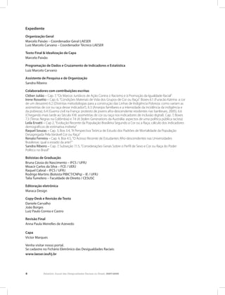 4 Relatório Anual das Desigualdades Raciais no Brasil, 2007-2008
Expediente
Organização Geral
Marcelo Paixão – Coordenador Geral LAESER
Luiz Marcelo Carvano – Coordenador Técnico LAESER
Texto Final & Idealização da Capa
Marcelo Paixão
Programação de Dados e Cruzamento de Indicadores e Estatística
Luiz Marcelo Carvano
Assistente de Pesquisa e de Organização
Sandra Ribeiro
Colaboradores com contribuições escritas
Cléber Julião – Cap. 7, “Os Marcos Jurídicos de Ação Contra o Racismo e à Promoção da Igualdade Racial”
Irene Rossetto – Cap. 6, “Condições Materiais de Vida dos Grupos de Cor ou Raça”. Boxes 6.1 (Furacão Katrina: a cor
de um desastre) 6.2 (Distintas metodologias para a construção das Linhas de Indigência Pobreza: como variam as
assimetrias de cor ou raça desse indicador?), 6.3 (Arranjos familiares e a intensidade da incidência da indigência e
da pobreza), 6.4 (Guerra civil na França: protesto de jovens afro-descendente residentes nas banlieues, 2005), 6.6
(Chegando mais tarde ao Século XXI: assimetrias de cor ou raça nos indicadores de inclusão digital). Cap. 7, Boxes
7.3 (Terras Negras na Colômbia) e 7.4 (A Stolen Generations da Austrália: aspectos de uma política pública racista)
Leila Ervatti – Cap 2, “Evolução Recente da População Brasileira Segundo a Cor ou a Raça; cálculo dos indicadores
demográficos de estimativa indireta”
Raquel Souzas – Cap. 3, Box 3.4, “A Perspectiva Teórica de Estudo dos Padrões de Mortalidade da População
Desagregada Pela Variável Cor ou Raça”
Renato Ferreira – Cap. 4, Box 4.5, “O Acesso Recente de Estudantes Afro-descendentes nas Universidades
Brasileiras: qual o estado da arte?”
Sandra Ribeiro – Cap. 7, Subseção 7.1.5, “Considerações Gerais Sobre o Perfil de Sexo e Cor ou Raça do Poder
Político no Brasil”
Bolsistas de Graduação
Bruna Cássia do Nascimento – IFCS / UFRJ
Moacir Carlos da Silva – FCE / UERJ
Raquel Cabral – IFCS / UFRJ
Rodrigo Martins (Bolsista PIBICT/CNPq) – IE / UFRJ
Talia Tumelero – Faculdade de Direito / CESUSC
Editoração eletrônica
Maraca Design
Copy-Desk e Revisão de Texto
Daniele Carvalho
João Borges
Luiz Paulo Correa e Castro
Revisão Final
Anna Paula Meirelles de Azevedo
Capa
Victor Marques
Venha visitar nosso portal.
Se cadastre no Fichário Eletrônico das Desigualdades Raciais:
www.laeser.ieufrj.br
 