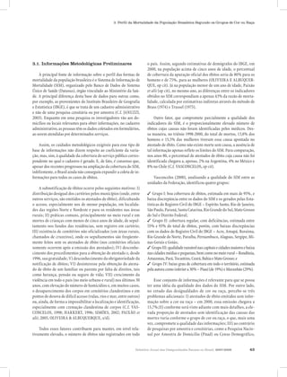 Relatório Anual das Desigualdades Raciais no Brasil, 2007-2008 43
3. Perfil da Mortalidade da População Brasileira Segundo os Grupos de Cor ou Raça
3.1. Informações Metodológicas Preliminares
A principal fonte de informação sobre o perfil das formas de
mortalidade da população brasileira é o Sistema de Informação de
Mortalidade (SIM), organizado pelo Banco de Dados do Sistema
Único de Saúde (Datasus), órgão vinculado ao Ministério da Saú-
de. A principal diferença desta base de dados para outras como,
por exemplo, as provenientes do Instituto Brasileiro de Geografia
e Estatística (IBGE), é que se trata de um cadastro administrativo
e não de uma pesquisa censitária ou por amostra (C.f. JANUZZI,
2003). Enquanto em uma pesquisa os investigadores vão aos do-
micílios ou locais relevantes para obter informações, no cadastro
administrativo,aspessoastêmosdadoscoletadosemformulários,
ao serem atendidas por determinados serviços.
Assim, os cuidados metodológicos exigíveis para esse tipo de
base de informações não dizem respeito ao coeficiente da varia-
ção, mas, sim, à qualidade da cobertura do serviço público corres-
pondente no qual o cadastro é gerado. E, de fato, é consenso que,
apesar dos recentes progressos na ampliação da cobertura do SIM,
infelizmente, o Brasil ainda não conseguiu expandir a coleta de in-
formações para todos os casos de óbitos.
A subnotificação de óbitos ocorre pelos seguintes motivos: I)
distribuição desigual dos cartórios pelos municípios (onde, entre
outros serviços, são emitidos os atestados de óbito), dificultando
o acesso, especialmente nos de menor população, em localida-
des das regiões Norte e Nordeste e para os residentes nas áreas
rurais; II) práticas comuns, principalmente no meio rural e em
mortes de crianças com menos de cinco anos de idade, de sepul-
tamento nos fundos das residências, sem registro em cartório;
III) existência de cemitérios não oficializados (em áreas rurais,
chamados de cruzeiros), onde os sepultamentos são freqüente-
mente feitos sem os atestados de óbito (nos cemitérios oficiais
somente ocorrem após a emissão dos atestados); IV) desconhe-
cimento dos procedimentos para a obtenção do atestado e, desde
1996, sua gratuidade; V) desconhecimento da obrigatoriedade da
notificação de óbitos; VI) desinteresse pela obtenção do atesta-
do de óbito de um familiar ou parente por falta de direitos, tais
como herança, pensão ou seguro de vida; VII) crescimento da
violência em todo o país (no meio urbano e rural) nos últimos 30
anos, com elevação do número de homicídios e, em muitos casos,
o desaparecimento dos corpos em cemitérios clandestinos e em
pontos de desova de difícil acesso (valas, rios e mar, entre outros)
ou, ainda, de forma a impossibilitar a localização e identificação,
especialmente com cremação clandestina de corpos (C.f. VAS-
CONCELOS, 1998; HAKKERT, 1996; SIMÕES, 2002; PAIXÃO et
alii; 2005, OLIVEIRA & ALBUQUERQUE, s/d).
Todos esses fatores contribuem para manter, em nível rela-
tivamente elevado, o número de óbitos não registrados em todo
o país. Assim, segundo estimativas de demógrafos do IBGE, em
2000, na população acima de cinco anos de idade, o percentual
de cobertura da apuração oficial dos óbitos seria de 80% para os
homens e de 75%, para as mulheres (OLIVEIRA E ALBUQUER-
QUE, op cit). Já na população menor de um ano de idade, Paixão
et alii (op cit), no mesmo ano, as diferenças entre os indicadores
obtidos no SIM correspondiam a apenas 43% da razão de morta-
lidade, calculada por estimativas indiretas através do método de
Brass (1974) e Trussel (1975).
Outro fator, que compromete parcialmente a qualidade dos
indicadores do SIM, é o proporcionalmente elevado número de
óbitos cujas causas não foram identificadas pelos médicos. Des-
sa maneira, no triênio 1998-2000, do total de mortos, 13,8% dos
homens e 15,5% das mulheres tiveram essa causa apontada no
atestado de óbito. Como não existe morte sem causa, a ausência de
tal informação apenas reflete os limites do SIM. Para comparação,
nos anos 80, o percentual de atestados de óbito cuja causa não foi
identificada chegava a, apenas, 2% na Argentina, 4% no México e
8% no Chile (C.f. VASCONCELOS, op cit).
Vasconcelos (2000), analisando a qualidade do SIM entre as
unidades da Federação, identificou quatro grupos:
✓ Grupo I: boa cobertura de óbitos, estimada em mais de 95%, e
baixa discrepância entre os dados do SIM e os gerados pelas Esta-
tísticas do Registro Civil do IBGE – Espírito Santo, Rio de Janeiro,
SãoPaulo,Paraná,SantaCatarina,RioGrandedoSul,MatoGrosso
do Sul e Distrito Federal;
✓ Grupo II: cobertura regular, com deficiências, estimada entre
55% e 93% do total de óbitos, porém, com baixas discrepâncias
com os dados do Registro Civil do IBGE – Acre, Amapá, Roraima,
Rio Grande do Norte, Paraíba, Pernambuco, Alagoas, Sergipe, Mi-
nas Gerais e Goiás;
✓ GrupoIII:qualidaderazoávelnascapitaisecidadesmaioresebaixa
nascidadesmédiasepequenas,bemcomonomeiorural–Rondônia,
Amazonas,Pará,Tocantins,Ceará,BahiaeMatoGrosso;e
✓ Grupo IV: baixo grau de cobertura em todo o território, estimada
pelaautoracomoinferiora30%–Piauí(de19%)eMaranhão(29%).
Esse conjunto de informações é relevante para que se possa
ter uma idéia da qualidade dos dados do SIM. Por outro lado,
no estudo das desigualdades de cor ou raça, percebe-se três
problemas adicionais: I) atestados de óbito emitidos sem infor-
mação sobre a cor ou raça – em 2000, essa omissão chegava a
15,7%;II) conforme será visto adiante com mais detalhes, a ele-
vada proporção de atestados sem identificação das causas das
mortes varia conforme o grupo de cor ou raça, o que, mais uma
vez, compromete a qualidade das informações; III) ao contrário
de pesquisas por amostra e censitárias, como a Pesquisa Nacio-
nal por Amostra de Domicílio (Pnad) ou Censo Demográfico,
 