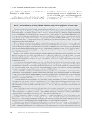 62 Relatório Anual das Desigualdades Raciais no Brasil, 2007-2008
3. Perfil da Mortalidade da População Brasileira Segundo os Grupos de Cor ou Raça
Box 3.4. A perspectiva teórica do estudo dos padrões de mortalidade da população desagregada pela variável cor ou raça.
Até o surgimento do microscópio na Revolução Industrial e a descoberta da bactéria, havia a teoria dos miasmas, que reconhecia o sur-
gimentodasdoençasemvirtudedesituaçõesambientais.Considerava-sequeadoençaentravaesaíadocorpoincontrolavelmente.Coma
descoberta da bactéria, surgiu a teoria unicausal e, a partir daí, passou-se a procurar uma causa única da doença. O modelo de Leavel-Clark
ou tríade ecológica, que se tornou hegemônica a partir de 1960, incorporou a teoria multicausal. Ou seja, o processo de adoecimento de-
pende das “características dos agentes patológicos (animados e inanimados), das características do individuo e de sua resposta a estímulos
provocadores de doenças, advindos do meio ambiente e do próprio individuo” (ROUQUAYROL & ALMEIDA, 1999:1). Assim, o conceito de
causalidade múltipla mudou a prática de prevenção e de cura, com amplitude maior, atingindo tanto as causas diretas, como os fatores
predisponentes e mantenedores da doença.
Desse modo, atualmente a epidemiologia apóia-se na sociologia e incluiu questões sócio-históricas na interpretação do processo
saúde-doença. O estudo clássico de Engels (1986 [1845]) sobre a situação da classe trabalhadora na Inglaterra é um exemplo de como
condições sócio-históricas devem ser consideradas nesse processo. Rouquaryol & Almeida (op cit), por sua vez, indica uma combinação de
fatores que levam à saúde ou à doença. Mais recentemente, os estudos sobre a vulnerabilidade frente ao HIV/AIDS, modificaram a com-
preensão sobre a epidemia. A tese de Lopes (2003), por exemplo, revela como o racismo incrementa a maior vulnerabilidade de mulheres
negras portadoras desta doença.
A identificação da prevalência (freqüência relativa de uma doença em um contingente) e da incidência (número de casos novos
que surgem periodicamente no grupo) de determinada doença em uma ou outra população não se encerra nela mesma. É necessária
a busca do significado subjacente a este resultado, evitando-se o reducionismo. O tema Saúde da População Negra é um convite ao
pensamento, levando em conta as relações raciais no país, e requer máxima atenção para que se evite análises que redundem na idéia
de biologia como destino.
Asdoençasprevalentesnapopulaçãonegra,noBrasil,forammapeadasporOliveira(1999),quecunhouaexpressãorecortededoenças
raciais étnicas. A afirmação de que há ou não a predisposição biológica no processo não significa que a doença será inevitável. O resultado
pode depender de outros fatores a ela associados e da história de cada indivíduo. Assim, o conceito de predisposição coletiva (seja bioló-
gica, social ou a mescla de ambas) implica reconhecer “diferentes agrupamentos humanos como fenômenos complexos associados aos
hábitos alimentares, estilo de vida, meio físico e cultural em que vivem” (OLIVEIRA, 1994:21).
Um caso emblemático para a discussão sobre o “recorte das doenças raciais/étnicas” é a anemia falciforme, uma doença hereditária.
Entre as doenças da hemoglobina, esta é a que tem origem na África. Existem outras, como a talassemia, originária da região mediterrânea,
na Itália. A origem da anemia falciforme é associada a uma mutação dos glóbulos vermelhos, que passaram a ter formato de foice, daí o
nome falciforme. Tornou-se um traço genético, de proteção contra a malária, mas, que provoca anemia se a pessoa recebeu o respectivo
gene da mãe e do pai (ZAGO, 1994; 2001).
O conteúdo genético que define as diferenças físicas entre grupos humanos se resume a 7%, ou seja, 93% do conteúdo genético é
comum a todos os seres humanos (ZAGO, op cit). A espécie humana é única do ponto de vista biológico, não havendo a separação em
raças distintas, como acontece com os cães e outros animais. Geneticistas anti-racistas afirmam que a distância entre dois homens de
pele clara é maior do que entre um de pele clara e um de pele escura (C.f. JACQUARD, 1991). Então, como surgiu a anemia falciforme, uma
doença genética?
Zago (1994, 2001) apresenta uma explicação na qual a associação de diferentes fatores – a interação do homem com o meio ambiente,
região geográfica e etnia num dado momento da história da humanidade – dá coerência à explicação do processo de mutação gênica.
O mapa de origem da mutação genética que produziu a anemia falciforme coincide com a região da África com altos índices de malária.
Existem três tipos de anemia falciforme: a banto, muito grave; a benin grave; e a senegal, mais leve.
O trânsito de populações no globo, com o tráfico de escravos e a emigração européia para as Américas, fez com que as doenças
da hemoglobina não se restringissem aos povos de origem. No Brasil, a anemia falciforme do tipo banto é prevalente em relação aos
outros tipos (ZAGO, 2000). Entretanto, a anemia falciforme não se limita às pessoas classificadas como negras, no Brasil, embora seja mais
freqüênte neste grupo. Pessoas autoclassificadas como brancas podem ter herdado os genes e ter a anemia.
Não são, portanto, as características físicas, como a cor da pele, de um indivíduo que vão transmitir a doença e sim a herança do gene.
Esta pode estar presente em pessoas, aparentemente, sem nenhum traço físico de uma pessoa negra. A anemia falciforme não tem cura.
Porém, é o forte estigma e a invisibilidade social que se apresentam como fatores decisivos para uma baixa qualidade de vida do portador.
pardas, de 94%. Já na população branca, foi de 46,7%, entre os
homens, e 37,1%, entre as mulheres.
As diferenças entre as taxas do final e do início do perío-
do apontam os maiores crescimentos da razão de mortalida-
de por 100 mil habitantes por essas doenças entre os homens
e mulheres pretos & pardos: de, respectivamente, 80,9% e
55,4%. Já na população branca a mortalidade aumentou rela-
tivamente menos, em 39,9%, entre os homens, e 29,2%, entre
as mulheres (tabela 3.15).
 