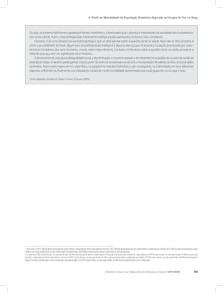 Relatório Anual das Desigualdades Raciais no Brasil, 2007-2008 63
3. Perfil da Mortalidade da População Brasileira Segundo os Grupos de Cor ou Raça
Ou seja, se a anemia falciforme é gerada por fatores hereditários, a forma pela qual a doença é interpretada na sociedade tem fundamenta-
ção sociocultural. Assim, uma predisposição meramente biológica acaba ganhando contornos mais complexos.
Portanto, é de uma perspectiva socioantropológica que se deve pensar sobre a questão racial na saúde. Aqui não se desconsidera, à
priori, a possibilidade de haver algum tipo de predisposição biológica a alguma doença que se associa a situações provocadas por carac-
terísticas complexas, dos seres humanos, muitas vezes imponderáveis. Contudo, na literatura sobre a questão racial na saúde, prevalece a
idéia de que raça tem um significado sócio-histórico.
É desse ponto de vista que a desigualdade social, a discriminação e o racismo passam a ter importância na análise do quadro de saúde da
população negra. O racismo pode ganhar corpo a partir da vivência da opressão racial, com a incorporação de valores racistas, inclusive pelos
oprimidos. Assim como repercute no corpo físico, na psiquê e na vida dos indivíduos e, por conseguinte, na coletividade, em seus diferentes
aspectos, refletindo-se, finalmente, nos indicadores sociais de morbi-mortalidade apresentados por cada grupo de cor ou raça e sexo.
(Texto adaptado, extraído de Paixão, Carvano & Souzas (2004))
1
Foram estes: I) O07.1 falha de aborto provocado por razões médicas, complicado por hemorragia tardia ou excessiva; O07.2 falha de aborto provocado por razões médicas, complicado por embolia; O07.3 falha de aborto provocado por razões
médicas com outras complicações ou com complicações não especificadas; O07.4 falha de aborto provocado por razões médicas, sem complicações.
2
Os seguintes: I) O07.5 outras formas, e as não especificadas, de falha na provocação de aborto, complicadas por infecção do trato genital e por infecção dos órgãos pélvicos; II) O07.6 outras formas, e as não especificadas, de falha na provocação
de aborto, complicadas por hemorragia tardia ou excessiva; III) O07.7 outras formas, e as não especificadas, de falha na provocação de aborto, complicadas por embolia; IV) O07.8 outras formas, e as não especificadas, de falha na provocação de
aborto, com outras complicações ou com complicações não especificadas; e V) O07.9 outras formas, e as não especificadas, de falha na provocação de aborto, sem complicação.
 