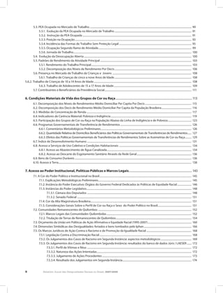 8 Relatório Anual das Desigualdades Raciais no Brasil, 2007-2008
	 5.3. PEA Ocupada no Mercado de Trabalho............................................................................................................................................................. 90
		 5.3.1. Evolução da PEA Ocupada no Mercado de Trabalho....................................................................................................................... 91
		 5.3.2. Instrução da PEA Ocupada........................................................................................................................................................................ 91
		 5.3.3. Posição na Ocupação.................................................................................................................................................................................... 93
		 5.3.4. Incidência das Formas de Trabalho Sem Proteção Legal................................................................................................................ 95
		 5.3.5. Ocupação Segundo Ramo de Atividade................................................................................................................................................ 99
		 5.3.6. Jornada de Trabalho...................................................................................................................................................................................... 100
	 5.4. Evolução da Desocupação Aberta...................................................................................................................................................................... 100
	 5.5. Padrões de Rendimento da Atividade Principal............................................................................................................................................. 103
		 5.5.1. Rendimento do Trabalho Principal........................................................................................................................................................... 103
		 5.5.2. Decomposição dos Níveis de Rendimento Por Decis....................................................................................................................... 106
	 5.6. Presença no Mercado de Trabalho de Crianças e Jovens .......................................................................................................................... 108
		 5.6.1. Trabalho de Crianças de cinco a nove Anos de Idade....................................................................................................................... 108
5.6.2. Trabalho de Crianças de 10 a 14 Anos de Idade....................................................................................................................................................... 108
		 5.6.3. Trabalho de Adolescentes de 15 a 17 Anos de Idade........................................................................................................................ 109
	 5.7. Contribuintes e Beneficiários da Previdência Social...................................................................................................................................... 111
6. Condições Materiais de Vida dos Grupos de Cor ou Raça.......................................................................................................... 113
	 6.1. Decomposição dos Níveis de Rendimentos Médio Domiciliar Per Capita Por Decis........................................................................ 115
	 6.2. Decomposição dos Decis de Rendimento Médio Domiciliar Per Capita da População Brasileira............................................... 116
	 6.3. Medidas de Concentração de Renda.................................................................................................................................................................. 117
	 6.4. Indicadores de Carência Material: Pobreza e Indigência............................................................................................................................. 119
	 6.5. Participação dos Grupos de Cor ou Raça na População Abaixo da Linha de Indigência e de Pobreza..................................... 123
	 6.6. Programas Governamentais de Transferência de Rendimentos.............................................................................................................. 126
		 6.6.1. Comentários Metodológicos Preliminares............................................................................................................................................ 126
		 6.6.2. Quantidade Relativa de Domicílios Beneficiários das Políticas Governamentais de Transferências de Rendimentos....... 127
		 6.6.3. Efeitos das Políticas Governamentais de Transferências de Rendimentos Sobre as Assimetrias de Cor ou Raça........... 129
	 6.7. Índice de Desenvolvimento Humano ................................................................................................................................................................. 131
	 6.8. Acesso a Serviços de Uso Coletivo e Condições Habitacionais ................................................................................................................ 134
		 6.8.1. Acesso ao Abastecimento de Água Canalizada.................................................................................................................................. 134
		 6.8.2. Acesso ao Descarte do Esgotamento Sanitário Através da Rede Geral..................................................................................... 136
	 6.9. Bens de Consumo Duráveis.................................................................................................................................................................................... 136
	 6.10. Acesso à Terra............................................................................................................................................................................................................. 138
7. Acesso ao Poder Institucional, Políticas Públicas e Marcos Legais........................................................................................ 143
	 7.1. A Cor do Poder Político e Institucional no Brasil.............................................................................................................................................. 145
		 7.1.1. Explicações Metodológicas Preliminares................................................................................................................................................ 145
		 7.1.2. Instância do Poder Executivo: Órgãos do Governo Federal Dedicados às Políticas de Equidade Racial....................... 146
		 7.1.3. Instâncias do Poder Legislativo.................................................................................................................................................................. 148
			 7.1.3.1. Câmara dos Deputados ................................................................................................................................................................. 148
			 7.1.3.2. Senado Federal ................................................................................................................................................................................ 151
		 7.1.4. Cor da Alta Magistratura Brasileira............................................................................................................................................................ 151
		 7.1.5. Considerações Gerais Sobre o Perfil de Cor ou Raça e Sexo do Poder Político no Brasil.................................................... 151
	 7.2. Comunidades Remanescentes de Quilombos ................................................................................................................................................ 152
		 7.2.1. Marcos Legais das Comunidades Quilombolas................................................................................................................................... 152
		 7.2.2. Titulação de Terras de Remanescentes de Quilombos..................................................................................................................... 154
	 7.3. Orçamento da União em Políticas de Ação Afirmativa e Equidade Racial (1995-2007).................................................................... 160
	 7.4. Dimensões Simbólicas das Desigualdades: feriados e bens tombados pelo Iphan.......................................................................... 166
	 7.5. Os Marcos Jurídicos de Ação Contra o Racismo e de Promoção da Igualdade Racial...................................................................... 168
		 7.5.1. Legislação Contra a Discriminação Racial.............................................................................................................................................. 168
		 7.5.2. Os Julgamentos dos Casos de Racismo em Segunda Instância: aspectos metodológicos................................................ 169
		 7.5.3. Os Julgamentos dos Casos de Racismo em Segunda Instância: resultados do banco de dados Júris / LAESER........ 172
			 7.5.3.1. Perfil de Vítimas e Réus ................................................................................................................................................................. 172
			 7.5.3.2. Natureza das Ações Intentadas.................................................................................................................................................. 172
			 7.5.3.3. Julgamento de Ações Procedentes.......................................................................................................................................... 173
			 7.5.3.4. Resultado dos Julgamentos em Segunda Instância........................................................................................................... 174
 
