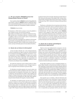 1- Apresentação




1.1. No que consiste o Relatório Anual das                                     de dados do Sistema Único de Saúde / Ministério da Saúde (Datasus /
Desigualdades Raciais no Brasil?                                               MS): Sistema de informação de Mortalidade (SIM). Instituto Nacio-
                                                                               nal de Estudos e Pesquisas Educacionais Anísio Teixeira / Ministério
     Esta é a primeira edição do Relatório Anual das Desigualdades Ra-         da Educação (Inep / MEC): Sistema de Avaliação da Educação Básica
ciais no Brasil. A cada ano, o Relatório analisará a evolução dos indica-      (Saeb).
dores sociais dos distintos grupos de cor ou raça e sexo em todo o territó-
rio nacional, incluindo suas correspondentes unidades constitutivas.               Finalmente, os indicadores de terceira geração estão relaciona-
                                                                               dos às bases de informações oficiais, atualmente dispersas ou não
    O Relatório tem por missão:                                                sistematizadas, mas que contêm informações importantes sobre
                                                                               os grupos de cor ou raça no Brasil, exigindo um esforço próprio
I) sistematizar e refletir sobre os avanços e recuos da eqüidade ra-           de sistematização. Tal como será visto neste mesmo Relatório,
cial e de gênero no país, em seus diversos aspectos;                           incluem-se nesta categoria os dados sobre: Orçamento Geral da
II) constituir uma referência para estudiosos e militantes do tema;            União, Comunidades de Remanescentes de Quilombos, bens tom-
III) contribuir para a formulação, aplicação e avaliação de políti-            bados pelo Instituto do Patrimônio Histórico e Artístico Nacional
cas públicas, sejam as sociais em geral, sejam as de promoção da               (Iphan), perfil de cor ou raça dos ocupantes dos três poderes no
eqüidade dos grupos de cor ou raça;                                            Brasil, resultados dos casos de julgamento das denúncias formais
IV) servir como meio de divulgação das condições de vida da popu-              por discriminação racial, entre outras fontes.
lação brasileira, desagregada pelos grupos de cor ou raça e sexo;
V) formular denúncias e alertas, visando reverter situações de sofri-
mento e privação enfrentadas pelos afro-descendentes brasileiros.              1.3. Quais são os alertas metodológicos
                                                                               preliminares importantes?

1.2. Quais são as fontes de informações?                                           Tendo em vista estar fundamentado em pesquisas sócio-de-
                                                                               mográficas oficiais, o Relatório incorporará todas as potenciali-
    As bases de dados utilizadas são e serão, fundamentalmente,                dades e limites destes levantamentos. Assim, a qualidade dos in-
as oficiais, produzidas por órgãos do governo, preferencialmente               dicadores que estarão sendo analisados dependerá da qualidade
em seu formato de microdados, permitindo cruzamentos e recor-                  das fontes primárias de cada base de informações. Por exemplo,
tes apropriados à missão do Relatório. Em alguns casos, quando                 as bases de dados produzidas pelo Datasus, ainda hoje, padecem
não existirem bases oficiais organizadas, serão utilizadas fontes              do problema da perda de registros decorrente da não notificação
alternativas de informações organizadas por pesquisadores do                   dos casos relevantes às autoridades competentes. Tal problema,
próprio Laboratório de Análises Econômicas, Históricas, Sociais                portanto, diz respeito não somente ao quesito cor ou raça, mas ao
e Estatísticas das Relações Raciais (LAESER).                                  conjunto da fonte de informações estatísticas.

    No estudo das assimetrias raciais no Brasil, podem ser identi-                  No que tange ao quesito cor ou raça, as principais pesquisas e re-
ficadas três gerações de indicadores sociais. De algum modo, to-               gistros oficiais existentes no Brasil procuram obedecer ao sistema de
das as três gerações foram utilizadas na presente edição.                      auto-classificação, no qual o próprio entrevistado se identifica dentro de
                                                                               um grupo fechado de opções. São estas, por ordem de apresentação nos
    Os indicadores de primeira geração são os que já contam com                questionários: branca, preta, amarela, parda e indígena. Assim, deve ser
um desenvolvimento analítico satisfatório sobre suas bases, avanço             considerada a dimensão subjetiva da resposta, que é determinada pelo
este apresentado em monografias, dissertações, teses e artigos que             modo como cada um percebe sua cor ou raça. Dessa forma, essa per-
as utilizaram como ferramentas de análises. Estão incluídas nessa              gunta difere de muitas outras nos questionários, as quais possibilitam
categoria a Pesquisa Nacional por Amostra de Domicílios (Pnad) e               respostas mais objetivas, como, por exemplo, idade, rendimento e sexo.
as amostras do Censo Demográfico de 1980 a 2000, ambas organiza-
das pelo Instituto Brasileiro de Geografia e Estatística (IBGE).                   Outra questão é que, na verdade, a coleta de informações não
                                                                               é totalmente baseada na auto-classificação. Em geral, quando da
    Os indicadores de segunda geração são bases que, apesar de                 aplicação das pesquisas, quem responde ao conjunto do questio-
conterem a variável cor ou raça, têm recebido pouca ou nenhuma                 nário é um único morador presente, que, quando questionado so-
atenção dos estudiosos das relações raciais. Das fontes utilizadas na          bre a cor ou raça, pode acabar respondendo não apenas pela sua
presente edição, podem ser consideradas dentro dessa categoria as              própria, como também pela dos demais residentes no domicílio.
bases produzidas pelos respectivos órgãos de governo apresentados              Inevitavelmente, isso também ocorre com pessoas muito jovens e
a seguir: IBGE: Pesquisa Economia Informal Urbana (Ecinf). Base                com os incapacitados, por quaisquer motivos, para dar a respos-


                                                                        Relatório Anual das Desigualdades Raciais no Brasil, 2007-2008               13
 