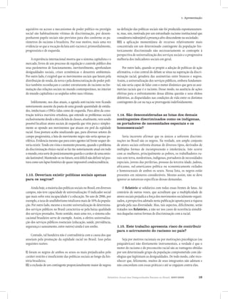 1- Apresentação


aquisitivo ou acesso a mecanismos de poder político ou prestígio            na definição das políticas sociais não foi produzida espontaneamen-
social são habitualmente vítimas de discriminação, por desem-               te, mas, sim, motivada por um entranhado racismo institucional que
penharem papéis sociais não previstos para eles conforme os pa-             considerava indesejável a presença afro-descendente na sociedade;
râmetros do racismo à brasileira. Por esse motivo, mais uma vez             III) a aplicação momentânea de recursos relativamente mais
evidencia-se que a vocação da luta anti-racista é, primordialmente,         concentrada em um determinado contingente da população his-
progressista e de esquerda.                                                 toricamente discriminado não necessariamente se contrapõe à
                                                                            perspectiva de universalização dos serviços sociais e a progressiva
    A experiência internacional mostra que o sistema capitalista e o        melhoria dos indicadores sociais em geral.
mercado, livres de um processo de regulação e controle público dos
seus parâmetros de funcionamento, inevitavelmente, aprofundam                    Por outro lado, quando se propõe a adoção de políticas de ação
desigualdades sociais, crises econômicas e desastres ambientais.            afirmativa, o eixo central do debate se situa na superação da discri-
Por outro lado, é exigível que os movimentos sociais que lutam pela         minação racial, geradora das assimetrias entre brancos e negros.
distribuição de renda, da terra e pela democratização do poder polí-        Assim, a universalização dos serviços públicos, embora fundamen-
tico também reconheçam o caráter estruturante do racismo na for-            tal, não seria capaz de lidar com o motor dinâmico que gera as assi-
matação das relações sociais no mundo contemporâneo, no interior            metrias raciais que é o racismo. Desse modo, na ausência de ações
do mundo capitalista e as seqüelas sobre suas vítimas.                      efetivas para o enfrentamento dessa última questão e seus efeitos
                                                                            deletérios, as disparidades nas condições de vida entre os distintos
     Infelizmente, nos dias atuais, a agenda anti-racista vem ficando       contingentes de cor ou raça se prorrogarão indefinidamente.
notoriamente ausente da pauta de uma grande quantidade de entida-
des, intelectuais e ONGs tidas como de esquerda. Para além da cons-
trução teórica marxista ortodoxa, que entende os problemas sociais          1.14. São desconsideradas as lutas dos demais
exclusivamente desde a ótica da luta de classes, atualmente, vem sendo      contingentes discriminados como os indígenas,
possível localizar atores sociais de esquerda que vêm pura e simples-       os portadores de necessidades especiais e os
mente se opondo aos movimentos que atuam em prol da eqüidade                homossexuais?
racial. Essa postura acaba sinalizando que, para diversos setores do
campo progressista, a luta do movimento negro não seria apenas pe-              Seria incorreto afirmar que os únicos a sofrerem discrimi-
riférica. Evidencia mesmo que para estes agentes tal frente sequer de-      nações no Brasil são os negros. Na verdade, um amplo conjunto
veria existir. Tendo em vista o momento presente, quando o problema         de atores sociais enfrenta dramas de diversos tipos, derivados de
da discriminação étnico-racial se faz tão notoriamente atual em todo        múltiplas formas de incompreensão e intolerância. Isto ocorre
o mundo, esta sorte de posicionamento guarda o caráter de uma omis-         com as mulheres, principalmente as pobres, os trabalhadores ru-
são lastimável. Mantendo-se no futuro, será difícil não definir tal pos-    rais sem terra, nordestinos, indígenas, portadores de necessidades
tura como um lapso histórico de quase impossível condescendência.           especiais, jovens das periferias, pessoas da terceira idade, judeus,
                                                                            africanos, sul-americanos política ou economicamente exilados
                                                                            e homossexuais de ambos os sexos. Nessa lista, os negros estão
1.13. Deveriam existir políticas sociais apenas                             presentes em números consideráveis. Mesmo assim, não se deve
para os negros?                                                             ignorar as naturezas específicas dessas demandas.

    Ainda hoje, a maioria das políticas sociais no Brasil, em diversos          O Relatório se solidariza com todas essas frentes de lutas. Ao
campos, não teve capacidade de universalização. O indicador social          contrário de outras vozes, que acreditam que a multiplicidade de
que mais sofre esta incapacidade é a educação. No ano de 2006, por          atores sociais prejudica a força dos movimentos socialmente organi-
exemplo, a taxa de analfabetismo totalizava mais de 10% da popula-          zados, a perspectiva adotada nesta publicação aponta para a riqueza
ção. Por outro lado, mesmo a recente universalização de determina-          gerada pela sua diversidade. Mas, tais aspectos, dificilmente, serão
dos serviços públicos no Brasil caracteriza-se pela baixa qualidade         tratados nos Relatórios, a não ser nos casos de ocorrência simultâ-
dos serviços prestados. Neste sentido, mais uma vez, o sistema edu-         nea daquelas outras formas de discriminação com a racial.
cacional brasileiro serve de exemplo. Assim, a efetiva universaliza-
ção dos serviços públicos essenciais (educação, saúde, previdência,
segurança e saneamento, entre outros) ainda é um sonho.                     1.15. Este trabalho apresenta risco de contribuir
                                                                            para o acirramento do racismo no país?
   Contudo, tal bandeira não é contraditória com a causa dos que
anseiam pela promoção da eqüidade racial no Brasil. Isso pelas                  Seja por motivos racionais ou por motivações psicológicas (ou
seguintes razões:                                                           psiquiátricas) não diretamente instrumentais, a verdade é que o
                                                                            motor do racismo e do preconceito racial são as vantagens obtidas
I) foram os negros de ambos os sexos os mais prejudicados pelo              por um determinado grupo da população comprometido com ide-
caráter restrito e insuficiente das políticas sociais ao longo da his-      ologias que legitimam as desigualdades. De todo modo, cabe reco-
tória brasileira;                                                           nhecer que, felizmente, muitos de seus integrantes não adotam e
II) a exclusão de um contingente proporcionalmente maior de negros          não concordam com essas práticas e até se engajam contra elas.


                                                                     Relatório Anual das Desigualdades Raciais no Brasil, 2007-2008          19
 
