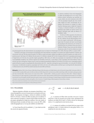 2. Evolução Demográfica Recente da População Brasileira Segundo a Cor ou Raça




            Mapa 2.3. Presença relativa de afro-americanos no interiorno interior
                           Mapa 2.3 - Presença relativa de afro-americanos da população residente, os sistemas estatísticos locais não desagregam
                             da população residente, municípios, EUA, 2000 (em %)
                                      municípios, EUA, 2000 (em %).                                os dados da população por cor ou raça, muito
                                                                                                   embora existam estimativas que apontem ser
                                                                                                   o peso relativo dos afro-mexicanos entre 0,5%
                                                                                                   a 5% da população daquele país. São conside-
                                                                                                   radas regiões de maior concentração de po-
                                                                                                   pulação afro-mexicana os estados de Jalisco,
                                                                                                   Guerrero (destaque para a cidade de Acapulco)
                                                                                                   e Oaxaca, no litoral do Pacífico e; de Veracruz
                                                                                                   (destaque para cidade do mesmo nome) e de
                                                                                                   Tabasco, banhados pelo Golfo do México (C.f.
                                                                                                   ADDERLEY, 1999).
                                                                                                        Os EUA, em 2000, segundo o Escritório do
                                                                                                   Censo (U.S. Census Bureau), abrigavam cerca
                                                                                                   de 36,2 milhões de afro-descendentes (inclu-
                                                                                                   sive com origem multirracial), 12,9% da popu-
                                                                                                   lação total. Os estados de maior concentração
                                                                                                   de população afro-americana, em número to-
       Fonte: U.S. Census Bureau, 2000.                                                            tal de pessoas, era o de Nova York (cerca de 3,5
       Tabulações: LAESER
                                                                                                   milhões), Flórida e Texas (cerca de três milhões
                                                                                                   de pessoas cada). Em termos relativos as maio-
   res participações dos afro-descendentes nas populações locais se davam em Washington DC (56%), Mississipi (38%) e Lousiana (32%).
       No Brasil, as principais concentrações de populações afro-descendentes se localizam nos estados das regiões Nordeste e Sudeste, que
   concentram cerca de 74% dos pretos & pardos. Em 2000, as quatro principais cidades de residência de pretos & pardos, por ordem de im-
   portância eram: São Paulo (1,55 milhões), Rio de Janeiro (1,13 milhões), Salvador (877,4 mil) e Fortaleza (595,0 mil). A população preta & parda
   é hegemônica em três das cinco grandes regiões geográficas. Além disso, em 2000, essa população era majoritária em 49,2% das 5.506
   municipalidades brasileiras. No contexto regional do hemisfério americano, o país abriga a maior população afro-descendente. Pode-se
   estimar que este contingente chegue a pouco mais da metade da população residente nas Américas. No mesmo ano, a população preta &
   parda do Brasil era superior à população afro-descendente dos EUA – segundo contingente negro do Hemisfério - em cerca de 41,9 milhões
   de pessoas. Considerando-se apenas a população da América do Sul e a do Caribe, pode-se estimar que o contingente afro-descendente,
   no Brasil, alcance cerca de 65% do total de pessoas de ascendência africana.

   Bibliografia: Adderley (1999); Antón & Popolo (2008); Bello & Rangel (2002); Benavides et alii (2006); Benítez et alii (s/d); Bucheli & Cabela (2006); Colmenares (2004); Fer-
   ranti et alii (2004); González (2006); Lpiski (s/d); Mkinnon & Bennett (2005); Rangel (2001); Sanchez & Garcia (2006); Stubb & Reyes (2006). Ver também publicação assinada
   pelo: Banco Mundial (2006) – Bolívia: toward a new social contract; DANE – Colômbia (2006) – Colómbia una nación multicultural; CEPAL (2005) – Población indígena y
   afroecuatoriana en Ecuador: diagnóstico sociodemográfico a partir del censo 2001. Dados para Brasil LAESER Fichário das Desigualdades Raciais baseado nos microdados
   da amostra do Censo Demográfico de 2000. Dados para Anguila, Canadá, Costa Rica, EUA, Nicarágua, Trinidad & Tobago, indicadores levantados nos portais das respectivas
   instituições nacionais geradoras de dados demográficos. Para o Suriname e Trinidad & Tobago e Belize baseado em fontes oficiais, ver abaixo.
   http://www.nationsencyclopedia.com/economies/Americas/Suriname.html
   http://www.umsl.edu/services/govdocs/wofact2005/geos/td.html



2.6.1. Fecundidade                                                                                        Ai
                                                                                             5   fi =   5
                                                                                                                     onde        i = 15 ,20 ,25 ,30 ,35 ,40 ,45 .
                                                                                                        5 Ci
     Algumas perguntas utilizadas nas pesquisas domiciliares e nos
censos demográficos servem de insumo para as estimativas de fecun-                                Sendo:
didade. Tais perguntas investigam o número de mulheres em idade
fértil (15 a 49 anos), o número de filhos nascidos vivos nos últimos 12                           A : é o número de filhos tidos nascidos vivos nos 12 meses
                                                                                                 5 i
meses anteriores à pesquisa e o número total de filhos nascidos vivos,                       anteriores à data da pesquisa por grupo etário qüinqüenal das
por grupos qüinqüenais de idade das mulheres. Para este estudo, as                           mulheres em idade fértil, onde i é o limite inferior de cada grupo
informações foram extraídas da Pnad, entre os anos de 1995 e 2005,                           etário e 5 é a amplitude do intervalo da classe.
sendo desagregadas por cor ou raça das mulheres em idade fértil.
                                                                                                 C : é o número de mulheres em idade fértil por grupo etário
                                                                                                5 i
    As Taxas Específicas de Fecundidade (5 f i ) por idade são obti-                         qüinqüenal, onde i é o limite inferior de cada grupo etário e 5 é a
das através da seguinte fórmula:                                                             amplitude do intervalo da classe.


                                                                                   Relatório Anual das Desigualdades Raciais no Brasil, 2007-2008                                   35
 