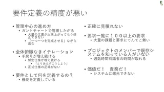 要件定義の精度が悪い
• 管理中心の進め方
• ガントチャートで管理したがる
• 大量の文書が出来上がってもう修
正できない
• 「一つ一つを完成させる」ながら
進む
• 全体俯瞰なきイテレーション
• 手戻りが増え続ける
• 暫定仕様が増え続ける
• 「とりあえずこうしよう」
• 正式仕様の足場がない
• 要件として何を定義するの？
• 機能を定義している
• 正確に見積れない
• 要求一覧に１００以上の要求
• 大量の課題と要求にてんてこ舞い
• プロジェクトのメンバーで既存シ
ステムを知っている人がいない
• 週数時間有識者の時間が取れる
• 価値だ！ 責務だ！
• システムに還元できない
 