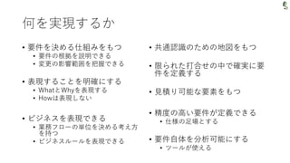 何を実現するか
• 要件を決める仕組みをもつ
• 要件の根拠を説明できる
• 変更の影響範囲を把握できる
• 表現することを明確にする
• WhatとWhyを表現する
• Howは表現しない
• ビジネスを表現できる
• 業務フローの単位を決める考え方
を持つ
• ビジネスルールを表現できる
• 共通認識のための地図をもつ
• 限られた打合せの中で確実に要
件を定義する
• 見積り可能な要素をもつ
• 精度の高い要件が定義できる
• 仕様の足場とする
• 要件自体を分析可能にする
• ツールが使える
 