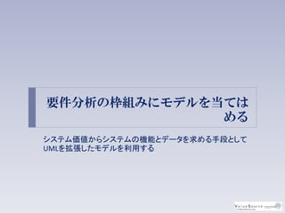 要件分析の枠組みにモデルを当ては
める
システム価値からシステムの機能とデータを求める手段として
UMLを拡張したモデルを利用する
 