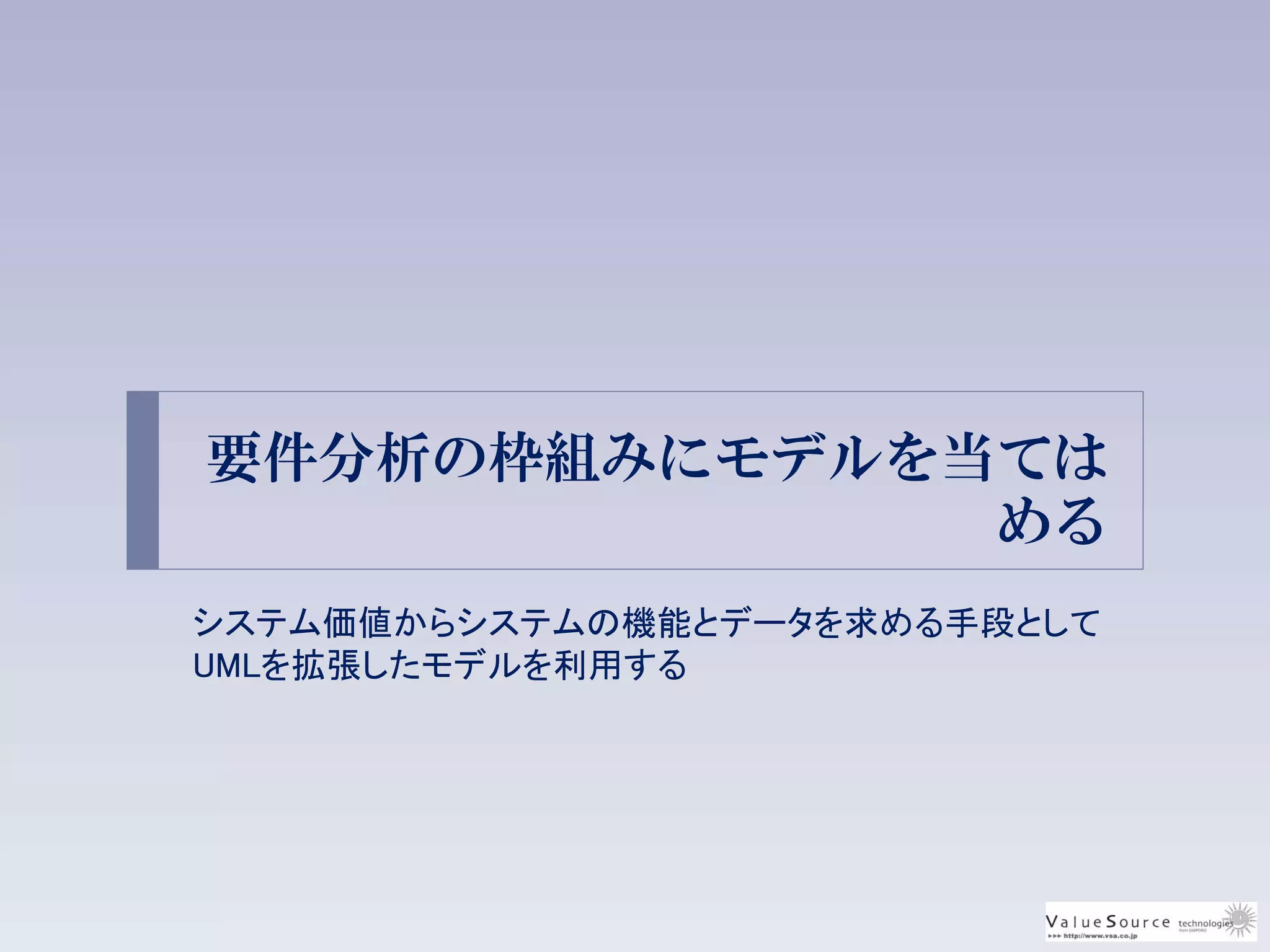 要件分析の枠組みにモデルを当ては
める
システム価値からシステムの機能とデータを求める手段として
UMLを拡張したモデルを利用する
 