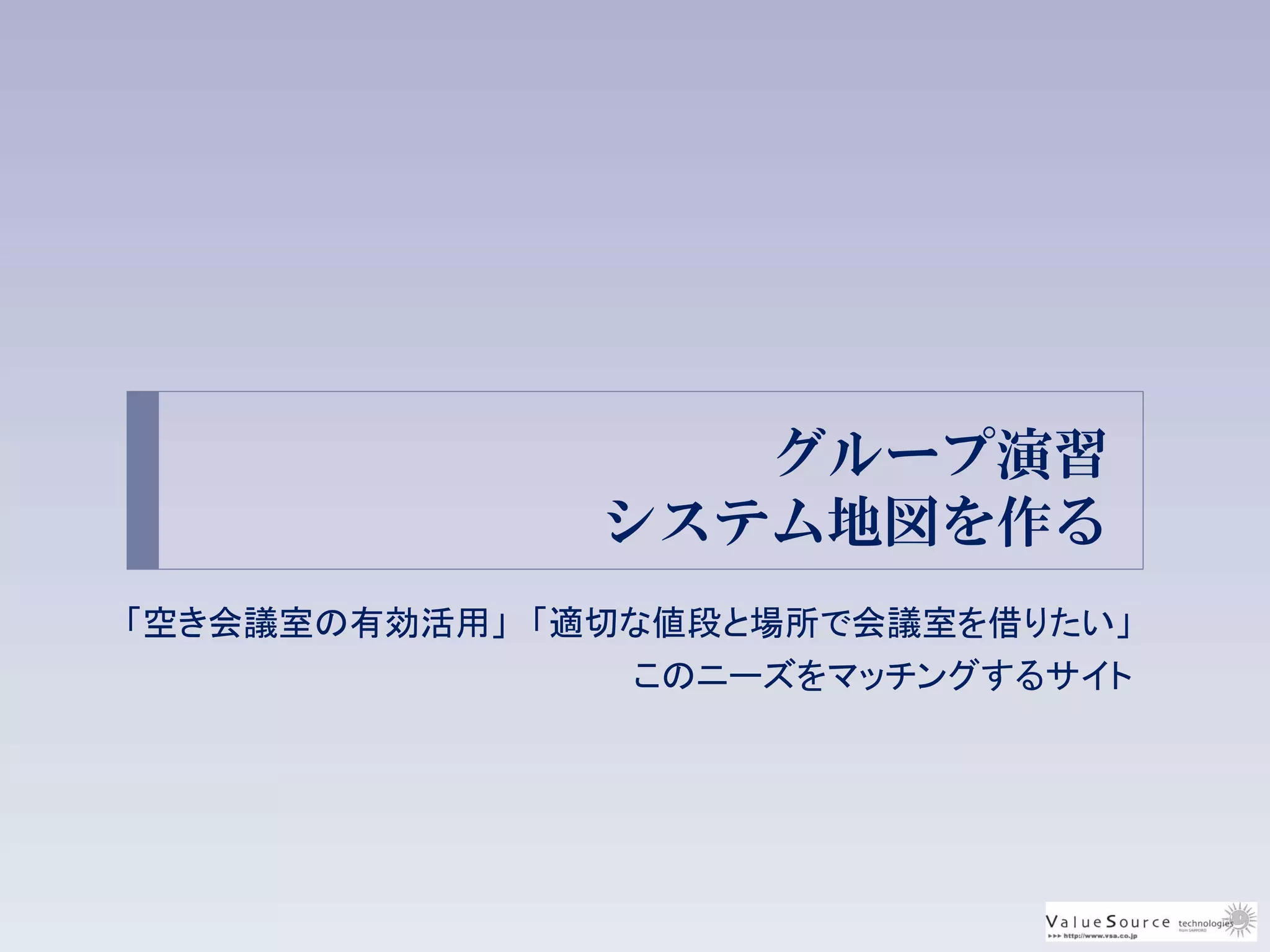 グループ演習
システム地図を作る
「空き会議室の有効活用」 「適切な値段と場所で会議室を借りたい」
このニーズをマッチングするサイト
 