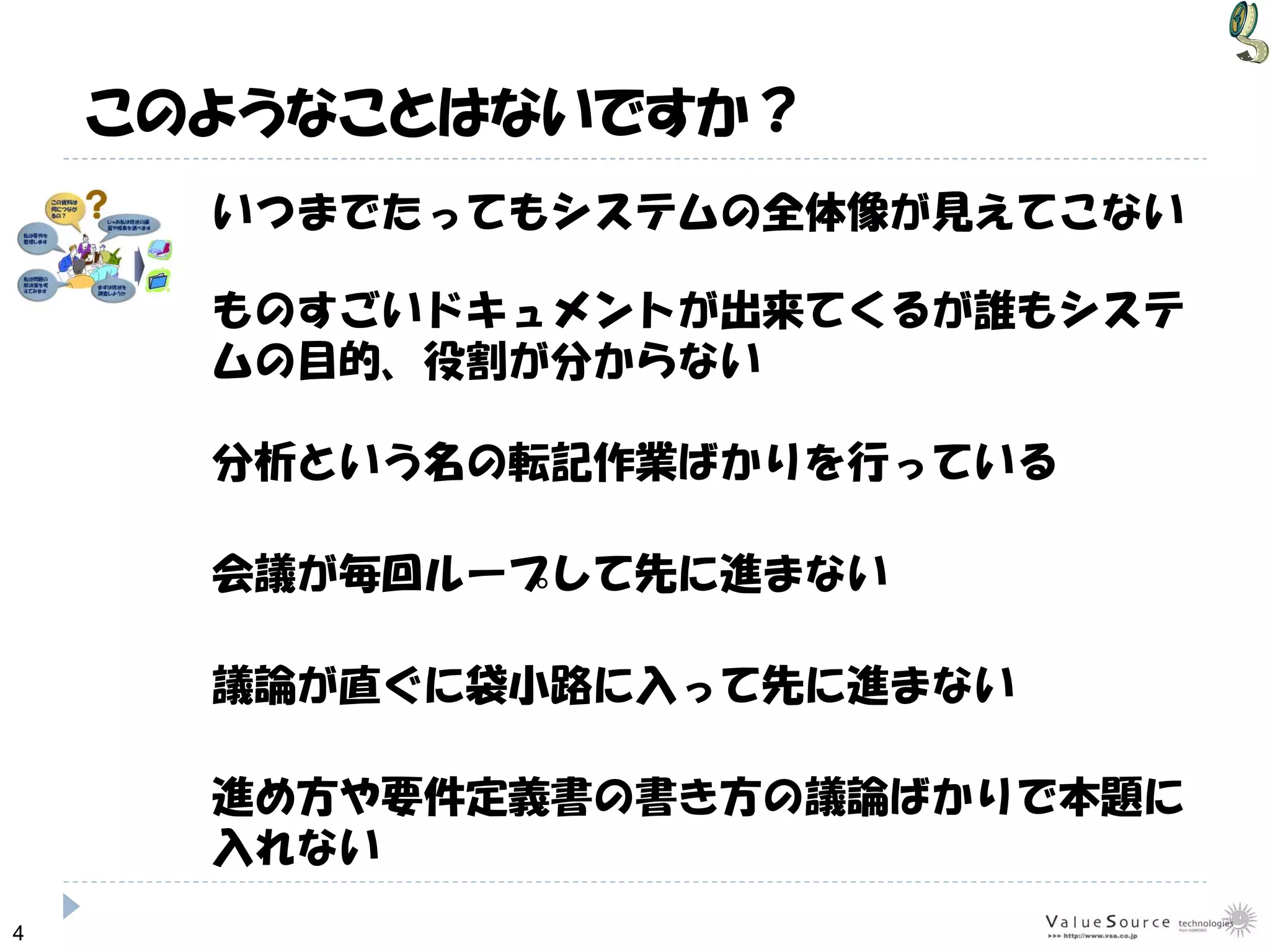 4
いつまでたってもシステムの全体像が見えてこない
議論が直ぐに袋小路に入って先に進まない
分析という名の転記作業ばかりを行っている
会議が毎回ループして先に進まない
ものすごいドキュメントが出来てくるが誰もシステ
ムの目的、役割が分からない
このようなことはないですか？
進め方や要件定義書の書き方の議論ばかりで本題に
入れない
 