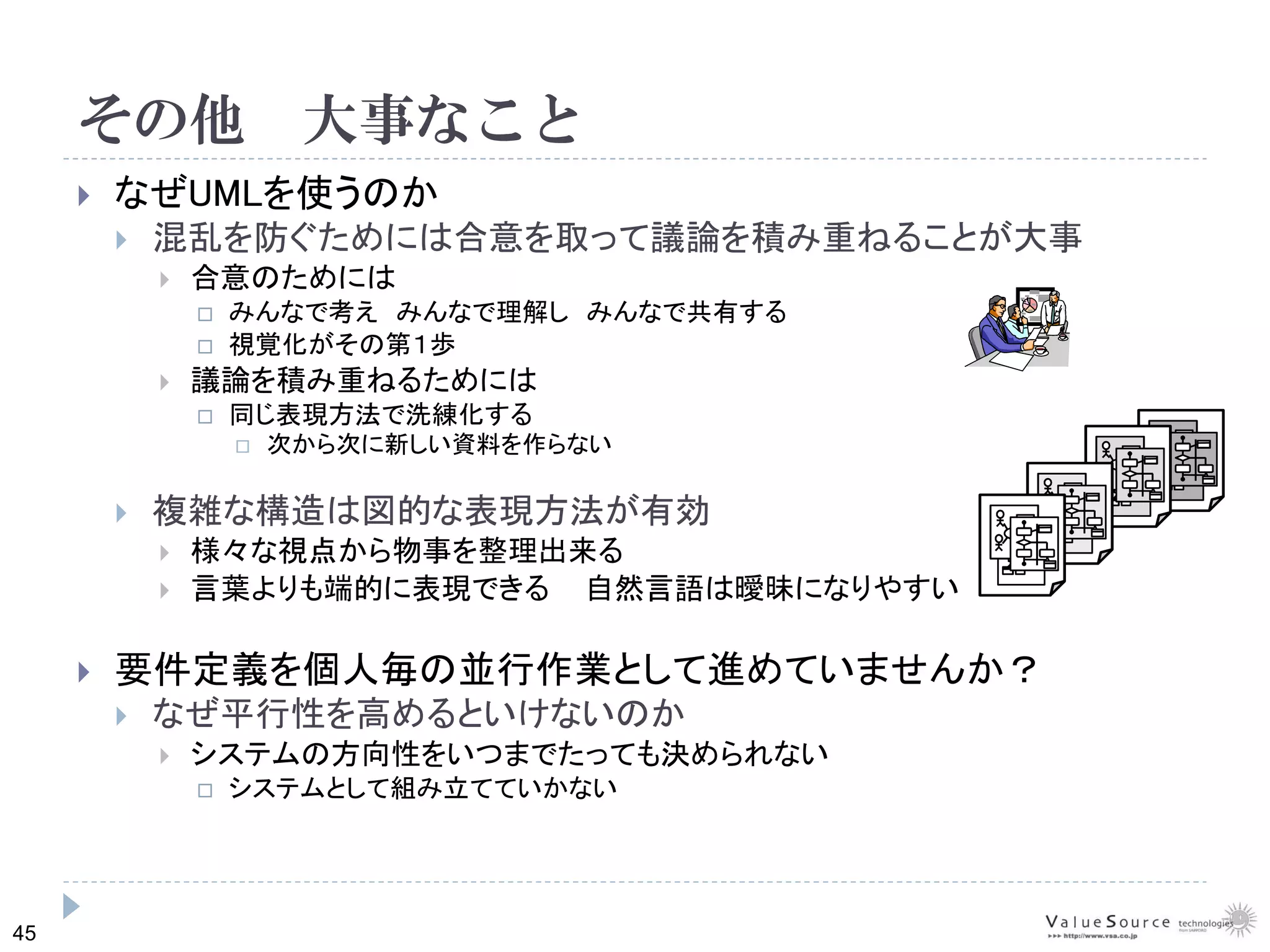 45
その他 大事なこと
なぜUMLを使うのか
混乱を防ぐためには合意を取って議論を積み重ねることが大事
合意のためには
みんなで考え みんなで理解し みんなで共有する
視覚化がその第１歩
議論を積み重ねるためには
同じ表現方法で洗練化する
次から次に新しい資料を作らない
複雑な構造は図的な表現方法が有効
様々な視点から物事を整理出来る
言葉よりも端的に表現できる 自然言語は曖昧になりやすい
要件定義を個人毎の並行作業として進めていませんか？
なぜ平行性を高めるといけないのか
システムの方向性をいつまでたっても決められない
システムとして組み立てていかない
 