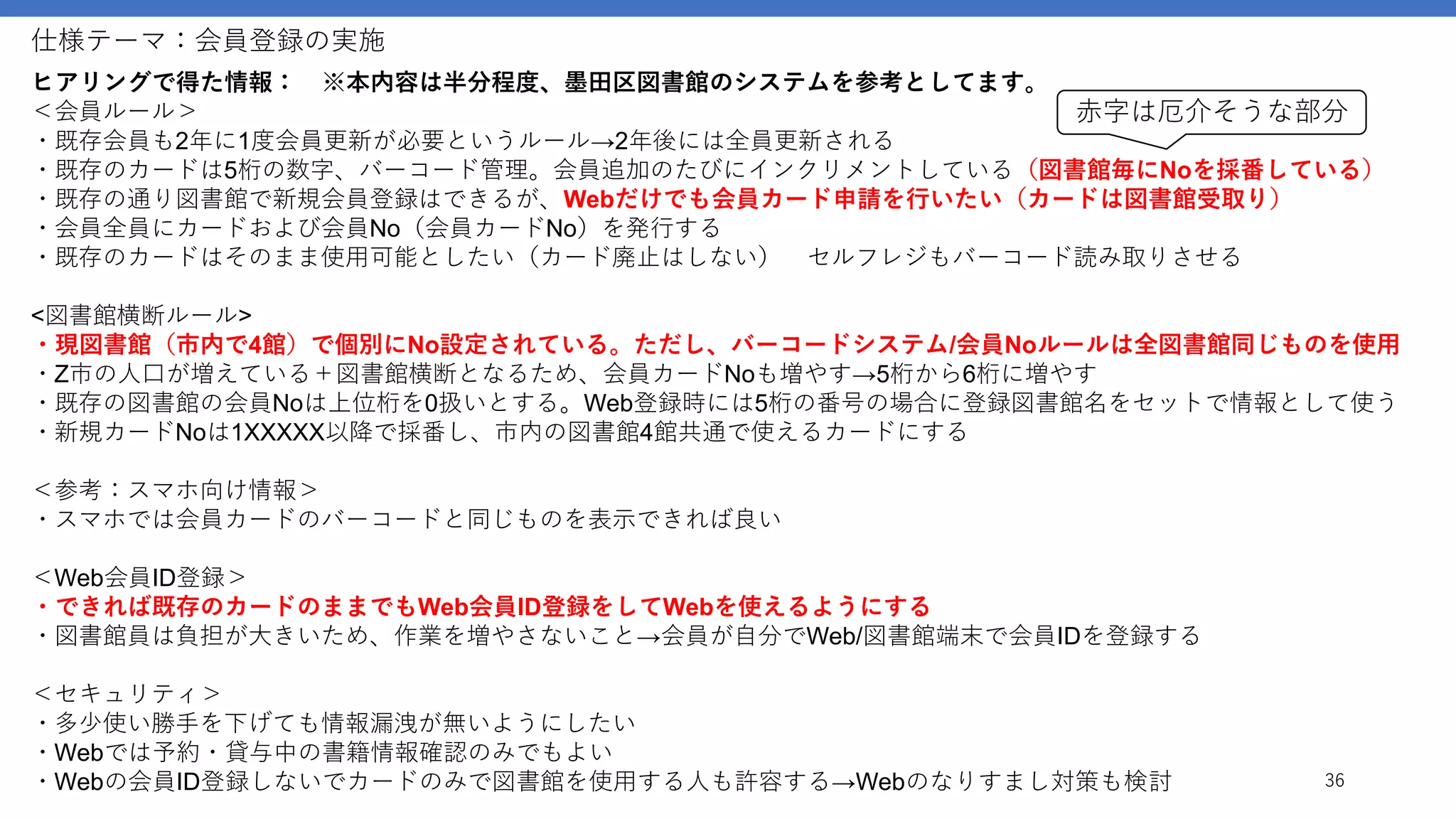 仕様テーマ：会員登録の実施
36
ヒアリングで得た情報： ※本内容は半分程度、墨田区図書館のシステムを参考としてます。
＜会員ルール＞
・既存会員も2年に1度会員更新が必要というルール→2年後には全員更新される
・既存のカードは5桁の数字、バーコード管理。会員追加のたびにインクリメントしている（図書館毎にNoを採番している）
・既存の通り図書館で新規会員登録はできるが、Webだけでも会員カード申請を行いたい（カードは図書館受取り）
・会員全員にカードおよび会員No（会員カードNo）を発行する
・既存のカードはそのまま使用可能としたい（カード廃止はしない） セルフレジもバーコード読み取りさせる
<図書館横断ルール>
・現図書館（市内で4館）で個別にNo設定されている。ただし、バーコードシステム/会員Noルールは全図書館同じものを使用
・Z市の人口が増えている＋図書館横断となるため、会員カードNoも増やす→5桁から6桁に増やす
・既存の図書館の会員Noは上位桁を0扱いとする。Web登録時には5桁の番号の場合に登録図書館名をセットで情報として使う
・新規カードNoは1XXXXX以降で採番し、市内の図書館4館共通で使えるカードにする
＜参考：スマホ向け情報＞
・スマホでは会員カードのバーコードと同じものを表示できれば良い
＜Web会員ID登録＞
・できれば既存のカードのままでもWeb会員ID登録をしてWebを使えるようにする
・図書館員は負担が大きいため、作業を増やさないこと→会員が自分でWeb/図書館端末で会員IDを登録する
＜セキュリティ＞
・多少使い勝手を下げても情報漏洩が無いようにしたい
・Webでは予約・貸与中の書籍情報確認のみでもよい
・Webの会員ID登録しないでカードのみで図書館を使用する人も許容する→Webのなりすまし対策も検討
赤字は厄介そうな部分
 
