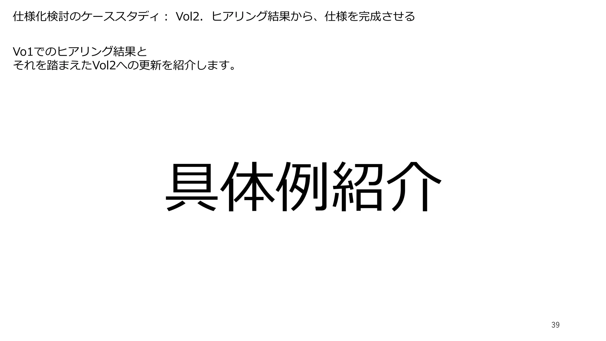 仕様化検討のケーススタディ： Vol2．ヒアリング結果から、仕様を完成させる
39
Vo1でのヒアリング結果と
それを踏まえたVol2への更新を紹介します。
具体例紹介
 