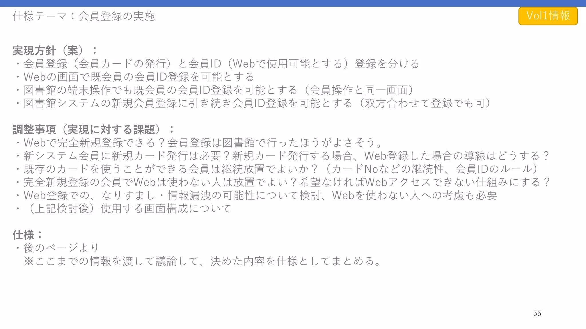 仕様テーマ：会員登録の実施
55
実現方針（案）：
・会員登録（会員カードの発行）と会員ID（Webで使用可能とする）登録を分ける
・Webの画面で既会員の会員ID登録を可能とする
・図書館の端末操作でも既会員の会員ID登録を可能とする（会員操作と同一画面）
・図書館システムの新規会員登録に引き続き会員ID登録を可能とする（双方合わせて登録でも可）
調整事項（実現に対する課題）：
・Webで完全新規登録できる？会員登録は図書館で行ったほうがよさそう。
・新システム会員に新規カード発行は必要？新規カード発行する場合、Web登録した場合の導線はどうする？
・既存のカードを使うことができる会員は継続放置でよいか？（カードNoなどの継続性、会員IDのルール）
・完全新規登録の会員でWebは使わない人は放置でよい？希望なければWebアクセスできない仕組みにする？
・Web登録での、なりすまし・情報漏洩の可能性について検討、Webを使わない人への考慮も必要
・（上記検討後）使用する画面構成について
仕様：
・後のページより
※ここまでの情報を渡して議論して、決めた内容を仕様としてまとめる。
Vol1情報
 