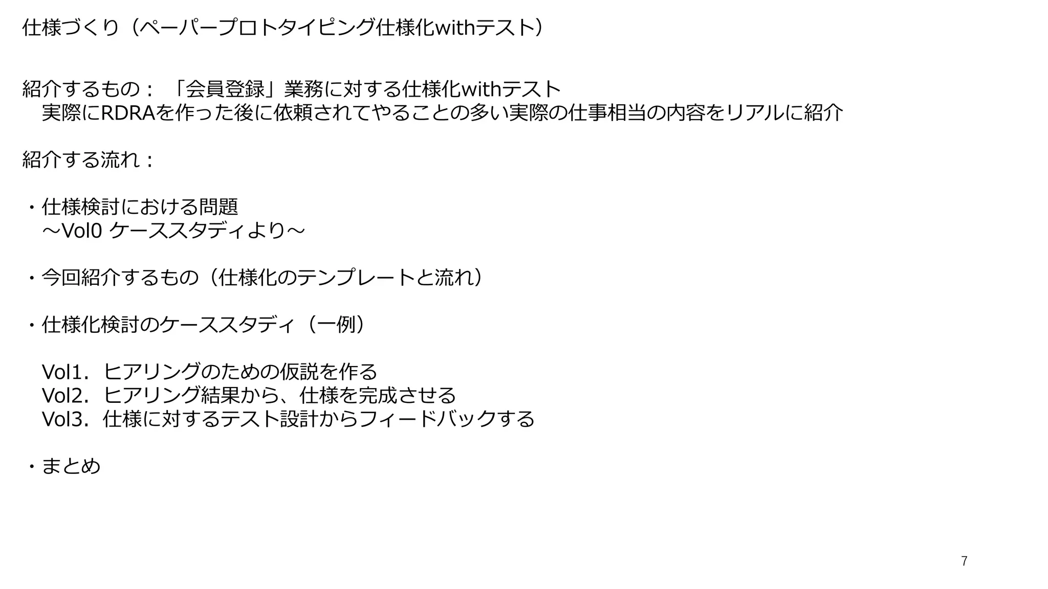 仕様づくり（ペーパープロトタイピング仕様化withテスト）
7
紹介するもの： 「会員登録」業務に対する仕様化withテスト
実際にRDRAを作った後に依頼されてやることの多い実際の仕事相当の内容をリアルに紹介
紹介する流れ：
・仕様検討における問題
～Vol0 ケーススタディより～
・今回紹介するもの（仕様化のテンプレートと流れ）
・仕様化検討のケーススタディ（一例）
Vol1．ヒアリングのための仮説を作る
Vol2．ヒアリング結果から、仕様を完成させる
Vol3．仕様に対するテスト設計からフィードバックする
・まとめ
 