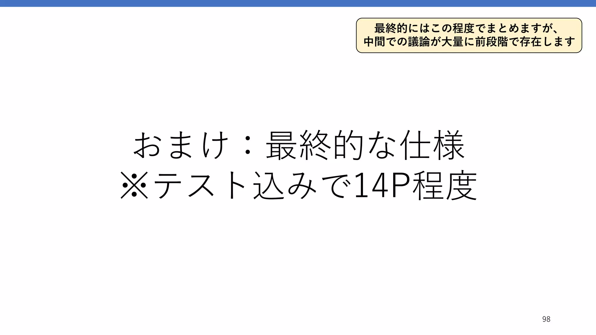 おまけ：最終的な仕様
※テスト込みで14P程度
98
最終的にはこの程度でまとめますが、
中間での議論が大量に前段階で存在します
 