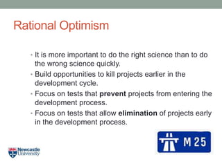 Rational Optimism
• It is more important to do the right science than to do
the wrong science quickly.
• Build opportunities to kill projects earlier in the
development cycle.
• Focus on tests that prevent projects from entering the
development process.
• Focus on tests that allow elimination of projects early
in the development process.
 