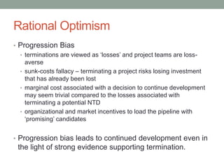 Rational Optimism
• Progression Bias
• terminations are viewed as ‘losses’ and project teams are loss-
averse
• sunk-costs fallacy – terminating a project risks losing investment
that has already been lost
• marginal cost associated with a decision to continue development
may seem trivial compared to the losses associated with
terminating a potential NTD
• organizational and market incentives to load the pipeline with
‘promising’ candidates
• Progression bias leads to continued development even in
the light of strong evidence supporting termination.
 