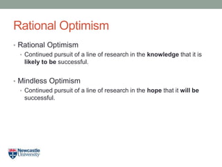 Rational Optimism
• Rational Optimism
• Continued pursuit of a line of research in the knowledge that it is
likely to be successful.
• Mindless Optimism
• Continued pursuit of a line of research in the hope that it will be
successful.
 