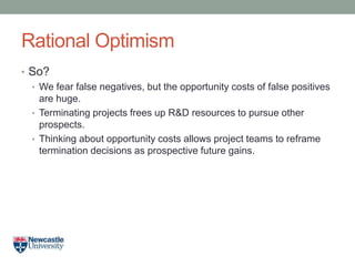 Rational Optimism
• So?
• We fear false negatives, but the opportunity costs of false positives
are huge.
• Terminating projects frees up R&D resources to pursue other
prospects.
• Thinking about opportunity costs allows project teams to reframe
termination decisions as prospective future gains.
 