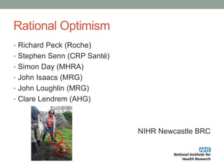 Rational Optimism
• Richard Peck (Roche)
• Stephen Senn (CRP Santé)
• Simon Day (MHRA)
• John Isaacs (MRG)
• John Loughlin (MRG)
• Clare Lendrem (AHG)
NIHR Newcastle BRC
 