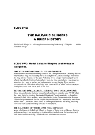 SLIDE ONE:


                  THE BALEARIC SLINGERS
                     A BRIEF HISTORY
The Balearic Slinger is a military phenomenon dating back nearly 3,000 years ….. and he
still exists today!




SLIDE TWO: Model Balearic Slingers used today in
wargames.

NOT A NEW PHENOMENON – DAVID AND GOLIATH:
But this remarkable and outstanding soldier is not a new phenomenon - probably the first
reference to a sling was its use by David in his fight with Goliath, hurling a stone from
his sling into the forehead of the giant Philistine. It was a major weapon already used
effectively in battle. Far from being a lucky shot, the sling was in fact a very dangerous
weapon widely used in warfare and indispensable in many battles. There are other
references in the Bible of the sling being used “to the width of a hair” and they were so
deadly they could even aim at parts of the face.

REFERENCES TO BALEARIC SLINGERS GO BACK OVER 2,800 YEARS:
Stone-slingers from the Balearic Islands have been known since the year 700 BC when
they were forced to confront the attack of Greek and Phoenician pirates by launching
stones with their slings, and they won many battles for the Punics against the Romans.
Classical references show that the slingers fought alongside the Carthaginian army from
around the 6th Century BC until 201BC in campaigns in Sardinia and Sicily, and sling
shot have been found at military forts and on battlefields.

DID BALEAR ICS GET THEIR NAME FROM SLINGING?
so the inhabitants of the Balearic Islands to the east of Spain were well known for their
abilities as slingers and according to the Greek historian Polybius, the islands derived
their name from their ability - the Greek word ballein means to throw.
 
