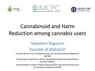 Cannabinoid and Harm
Reduction among cannabis users
Sebastien Beguerie
Founder of AlphaCAT
Founder @ the Union Francophone pour les Cannabinoides en Médecines
(UFCM)
Co-founder & coordinator @ the International Medical Cannabis Patient
Coalition (IMCPC).
Board Member as Patient Representative @ the International Association
for Cannabis as Medicine (IACM)
 