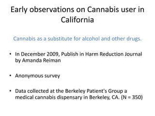 Early observations on Cannabis user in
California
Cannabis as a substitute for alcohol and other drugs.
• In December 2009, Publish in Harm Reduction Journal
by Amanda Reiman
• Anonymous survey
• Data collected at the Berkeley Patient's Group a
medical cannabis dispensary in Berkeley, CA. (N = 350)
 